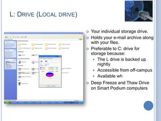 L: DRIVE (LOCAL DRIVE)
 Your individual storage drive.
 Holds your e-mail archive along
with your files.
 Preferable to C: drive for
storage because:
 The L drive is backed up
nightly
 Accessible from off-campus
 Available wh
 Deep Freeze and Thaw Drive
on Smart Podium computers
 