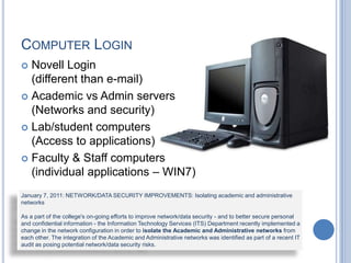COMPUTER LOGIN
 Novell Login
(different than e-mail)
 Academic vs Admin servers
(Networks and security)
 Lab/student computers
(Access to applications)
 Faculty & Staff computers
(individual applications – WIN7)
January 7, 2011: NETWORK/DATA SECURITY IMPROVEMENTS: Isolating academic and administrative
networks
As a part of the college's on-going efforts to improve network/data security - and to better secure personal
and confidential information - the Information Technology Services (ITS) Department recently implemented a
change in the network configuration in order to isolate the Academic and Administrative networks from
each other. The integration of the Academic and Administrative networks was identified as part of a recent IT
audit as posing potential network/data security risks.
 