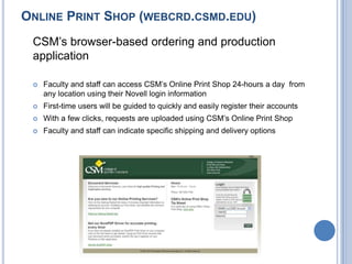 ONLINE PRINT SHOP (WEBCRD.CSMD.EDU)
CSM’s browser-based ordering and production
application
 Faculty and staff can access CSM’s Online Print Shop 24-hours a day from
any location using their Novell login information
 First-time users will be guided to quickly and easily register their accounts
 With a few clicks, requests are uploaded using CSM’s Online Print Shop
 Faculty and staff can indicate specific shipping and delivery options
 