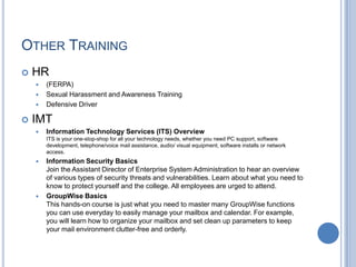 OTHER TRAINING
 HR
 (FERPA)
 Sexual Harassment and Awareness Training
 Defensive Driver
 IMT
 Information Technology Services (ITS) Overview
ITS is your one-stop-shop for all your technology needs, whether you need PC support, software
development, telephone/voice mail assistance, audio/ visual equipment, software installs or network
access.
 Information Security Basics
Join the Assistant Director of Enterprise System Administration to hear an overview
of various types of security threats and vulnerabilities. Learn about what you need to
know to protect yourself and the college. All employees are urged to attend.
 GroupWise Basics
This hands-on course is just what you need to master many GroupWise functions
you can use everyday to easily manage your mailbox and calendar. For example,
you will learn how to organize your mailbox and set clean up parameters to keep
your mail environment clutter-free and orderly.
 