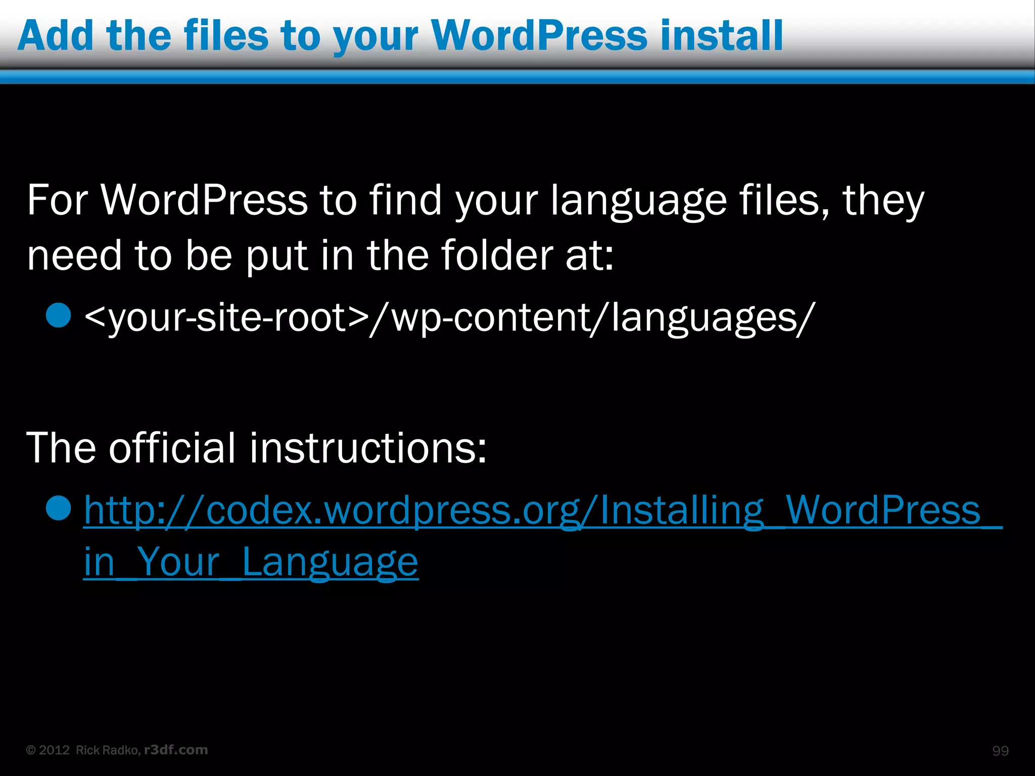 Add the files to your WordPress install


For WordPress to find your language files, they
need to be put in the folder at:
   <your-site-root>/wp-content/languages/


The official instructions:
   http://codex.wordpress.org/Installing_WordPress_
    in_Your_Language



© 2012 Rick Radko, r3df.com                        99
 