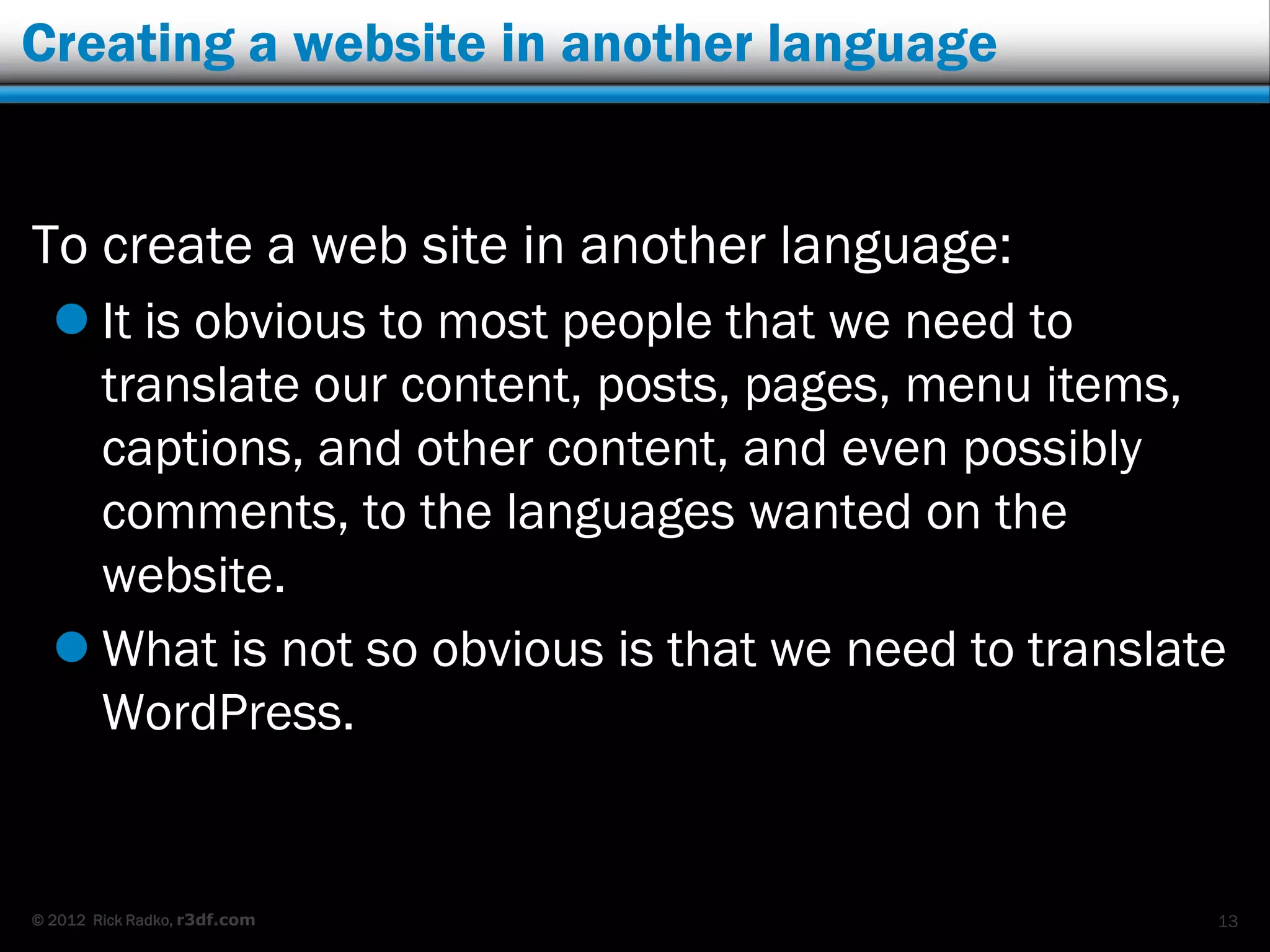 Creating a website in another language


To create a web site in another language:
   It is obvious to most people that we need to
    translate our content, posts, pages, menu items,
    captions, and other content, and even possibly
    comments, to the languages wanted on the
    website.
   What is not so obvious is that we need to translate
    WordPress.


© 2012 Rick Radko, r3df.com                           13
 