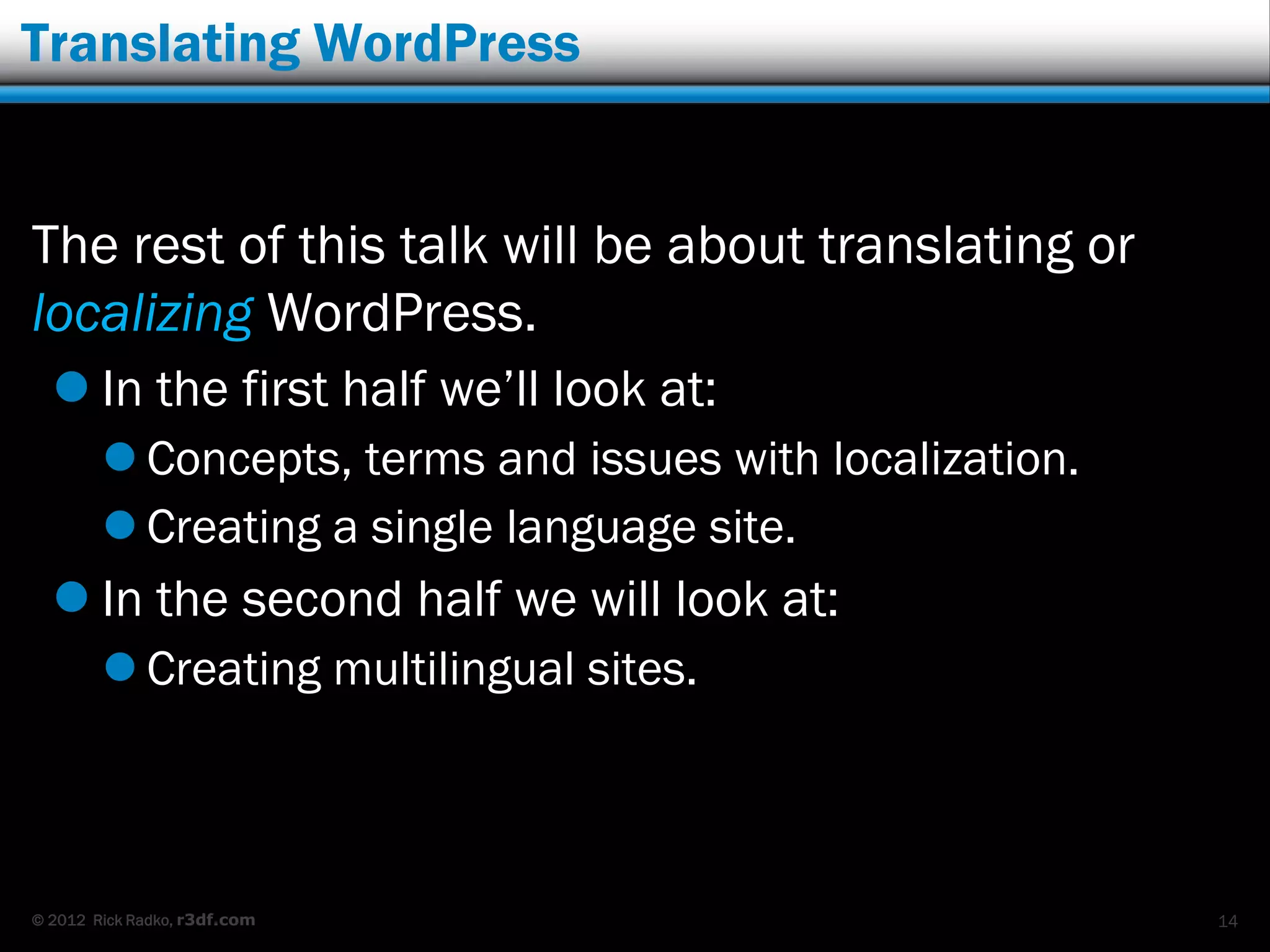 Translating WordPress


The rest of this talk will be about translating or
localizing WordPress.
   In the first half we‟ll look at:
         Concepts, terms and issues with localization.
         Creating a single language site.
   In the second half we will look at:
         Creating multilingual sites.



© 2012 Rick Radko, r3df.com                               14
 