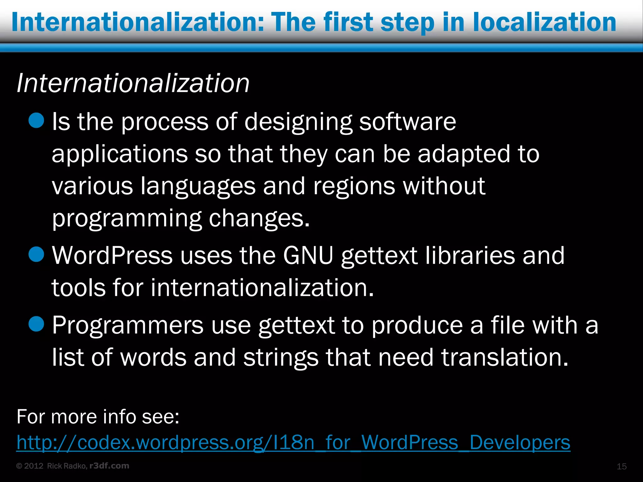 Internationalization: The first step in localization

Internationalization
   Is the process of designing software
    applications so that they can be adapted to
    various languages and regions without
    programming changes.
   WordPress uses the GNU gettext libraries and
    tools for internationalization.
   Programmers use gettext to produce a file with a
    list of words and strings that need translation.

For more info see:
http://codex.wordpress.org/I18n_for_WordPress_Developers
© 2012 Rick Radko, r3df.com                                15
 