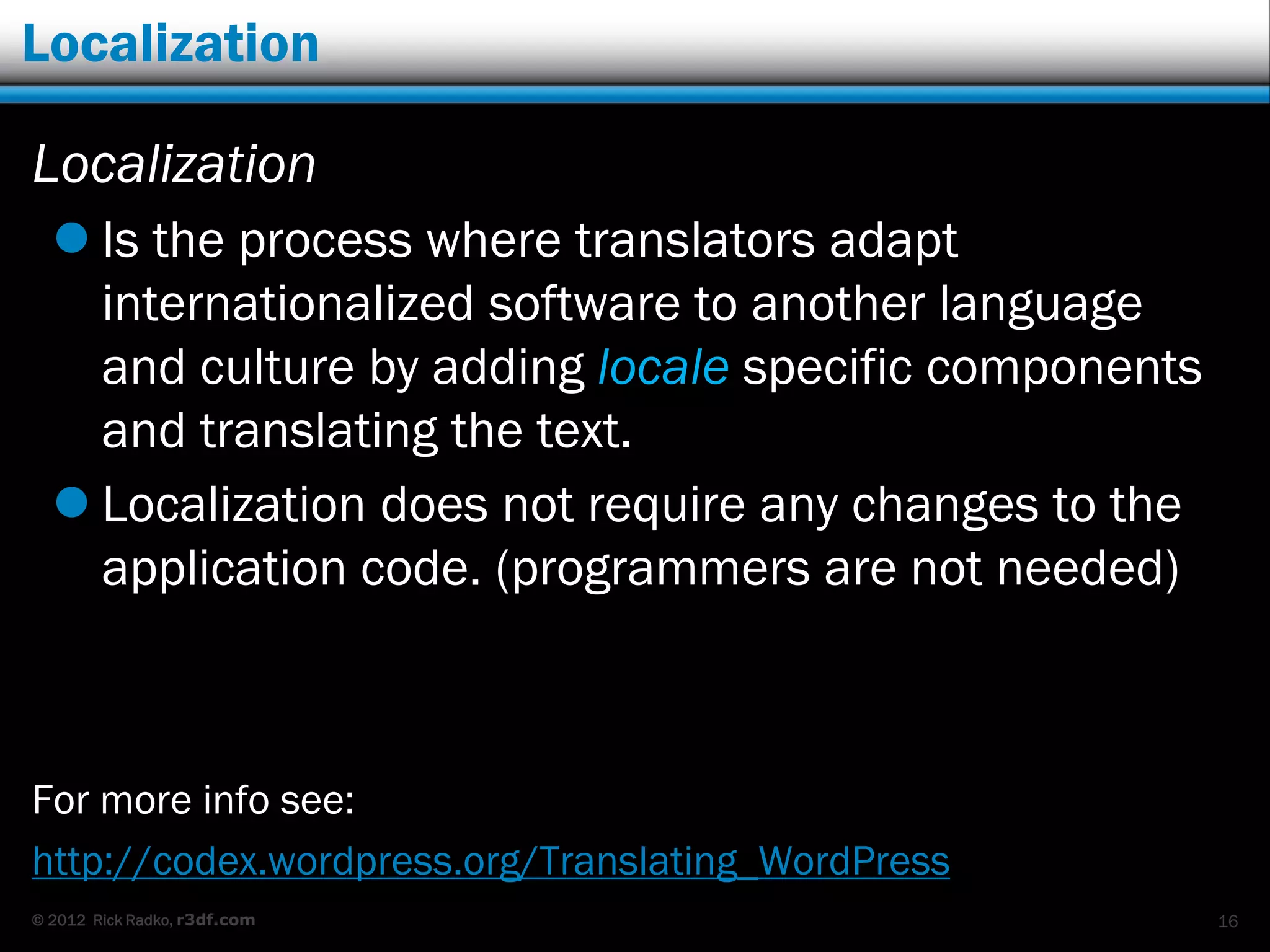 Localization

Localization
   Is the process where translators adapt
    internationalized software to another language
    and culture by adding locale specific components
    and translating the text.
   Localization does not require any changes to the
    application code. (programmers are not needed)



For more info see:
http://codex.wordpress.org/Translating_WordPress
© 2012 Rick Radko, r3df.com                            16
 