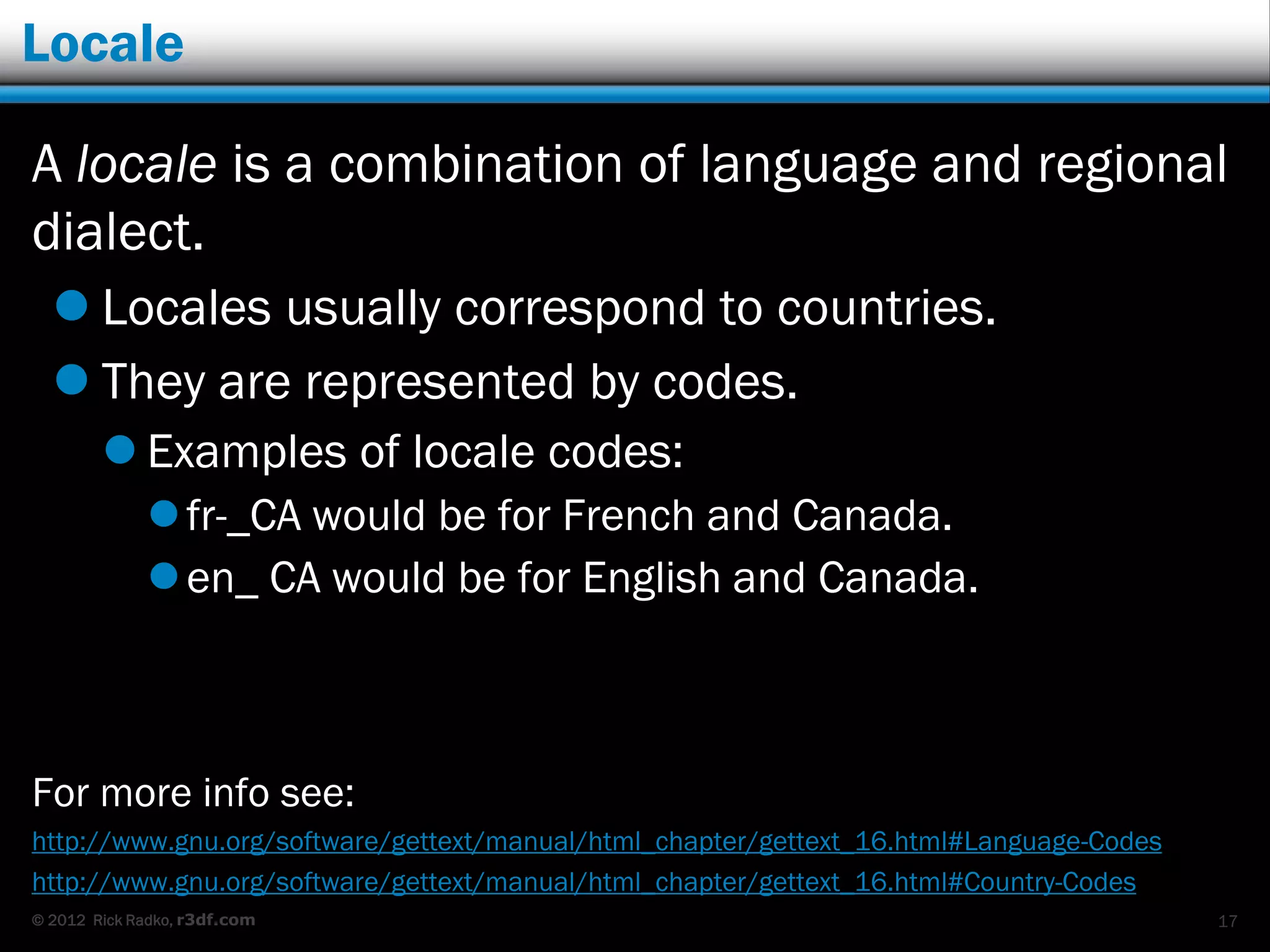 Locale

A locale is a combination of language and regional
dialect.
   Locales usually correspond to countries.
   They are represented by codes.
         Examples of locale codes:
              fr-_CA would be for French and Canada.
              en_ CA would be for English and Canada.



For more info see:
http://www.gnu.org/software/gettext/manual/html_chapter/gettext_16.html#Language-Codes
http://www.gnu.org/software/gettext/manual/html_chapter/gettext_16.html#Country-Codes
© 2012 Rick Radko, r3df.com                                                              17
 