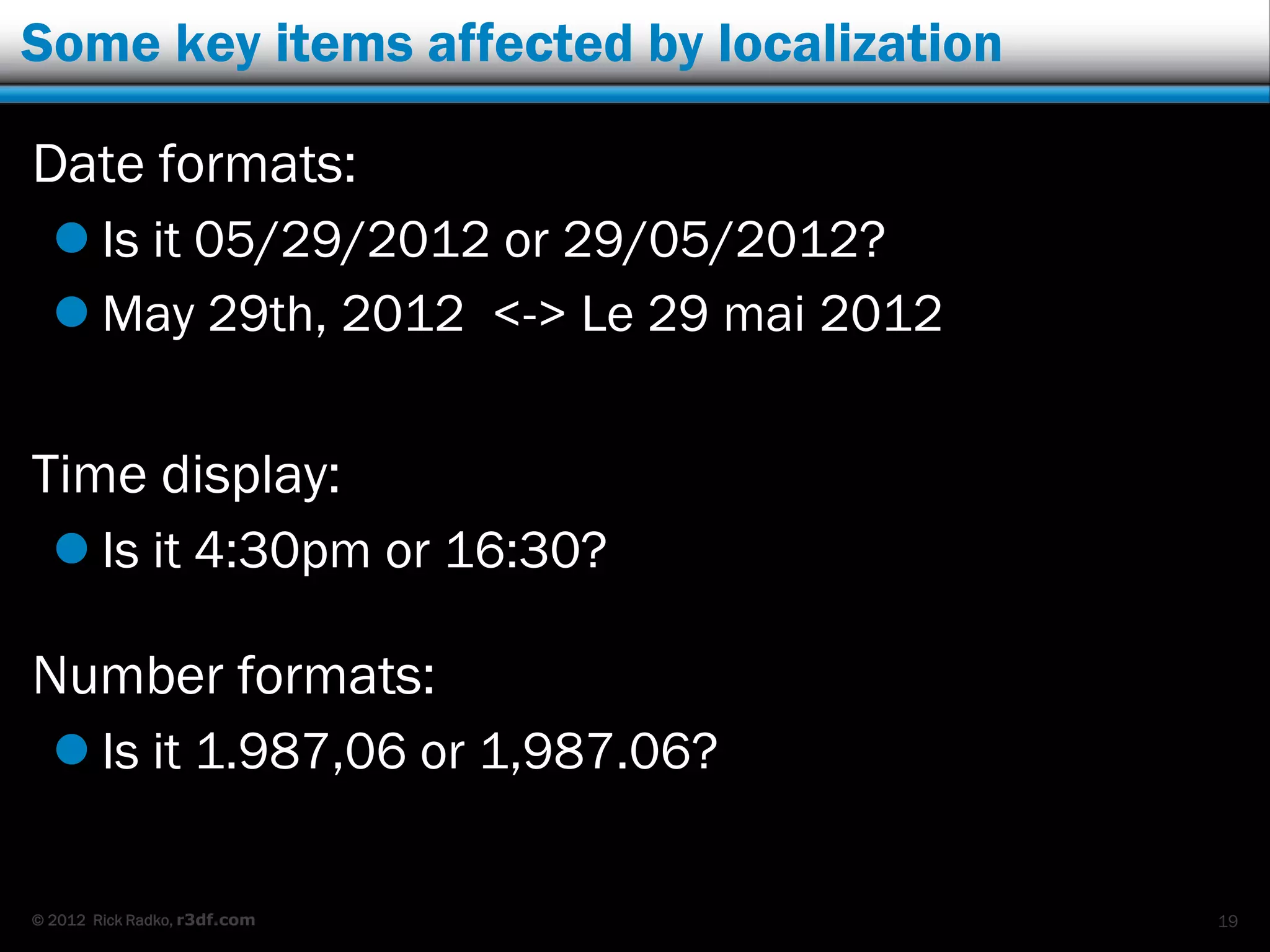 Some key items affected by localization

Date formats:
   Is it 05/29/2012 or 29/05/2012?
   May 29th, 2012 <-> Le 29 mai 2012


Time display:
   Is it 4:30pm or 16:30?

Number formats:
   Is it 1.987,06 or 1,987.06?

© 2012 Rick Radko, r3df.com               19
 