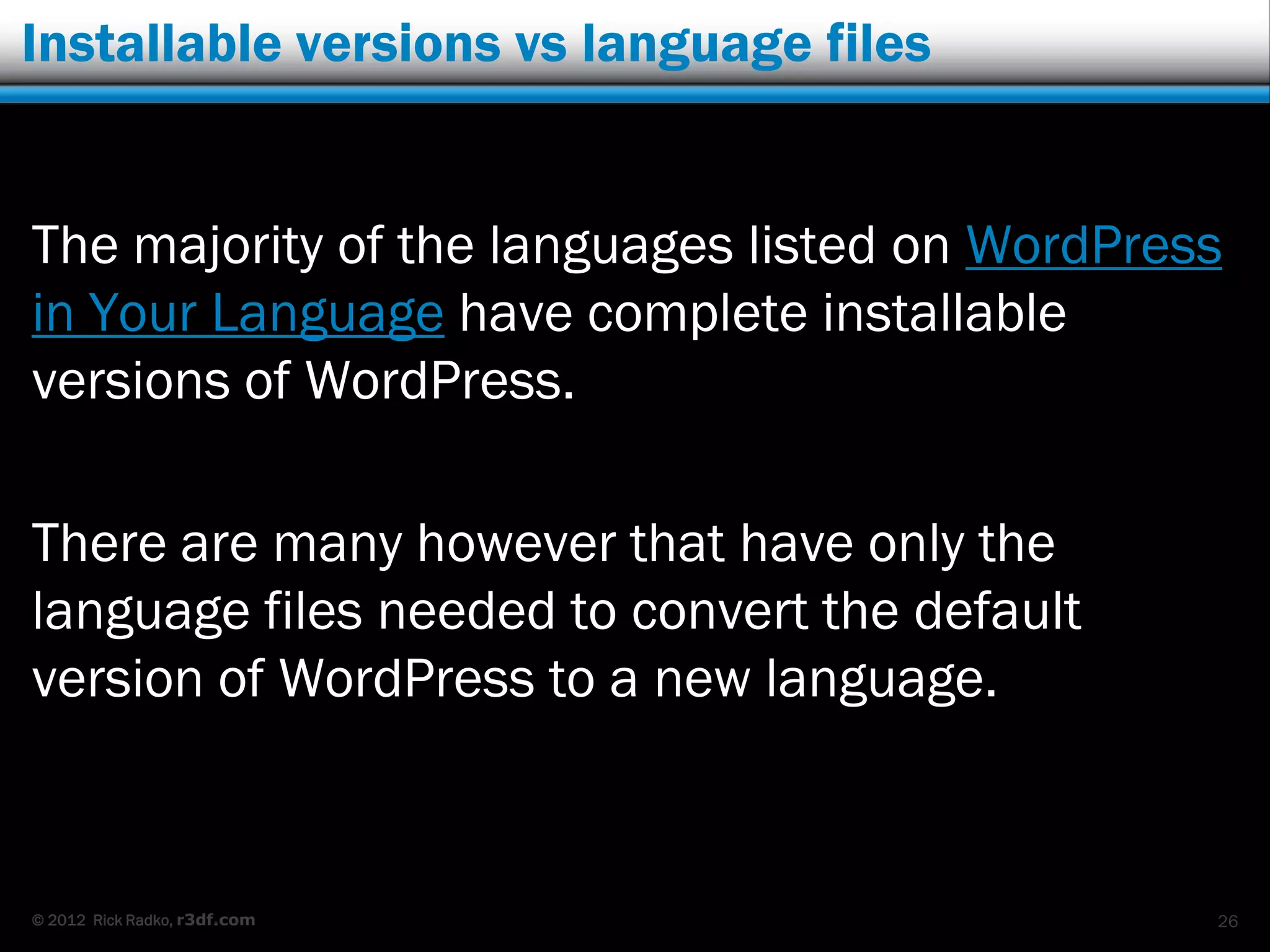 Installable versions vs language files


The majority of the languages listed on WordPress
in Your Language have complete installable
versions of WordPress.

There are many however that have only the
language files needed to convert the default
version of WordPress to a new language.



© 2012 Rick Radko, r3df.com                     26
 