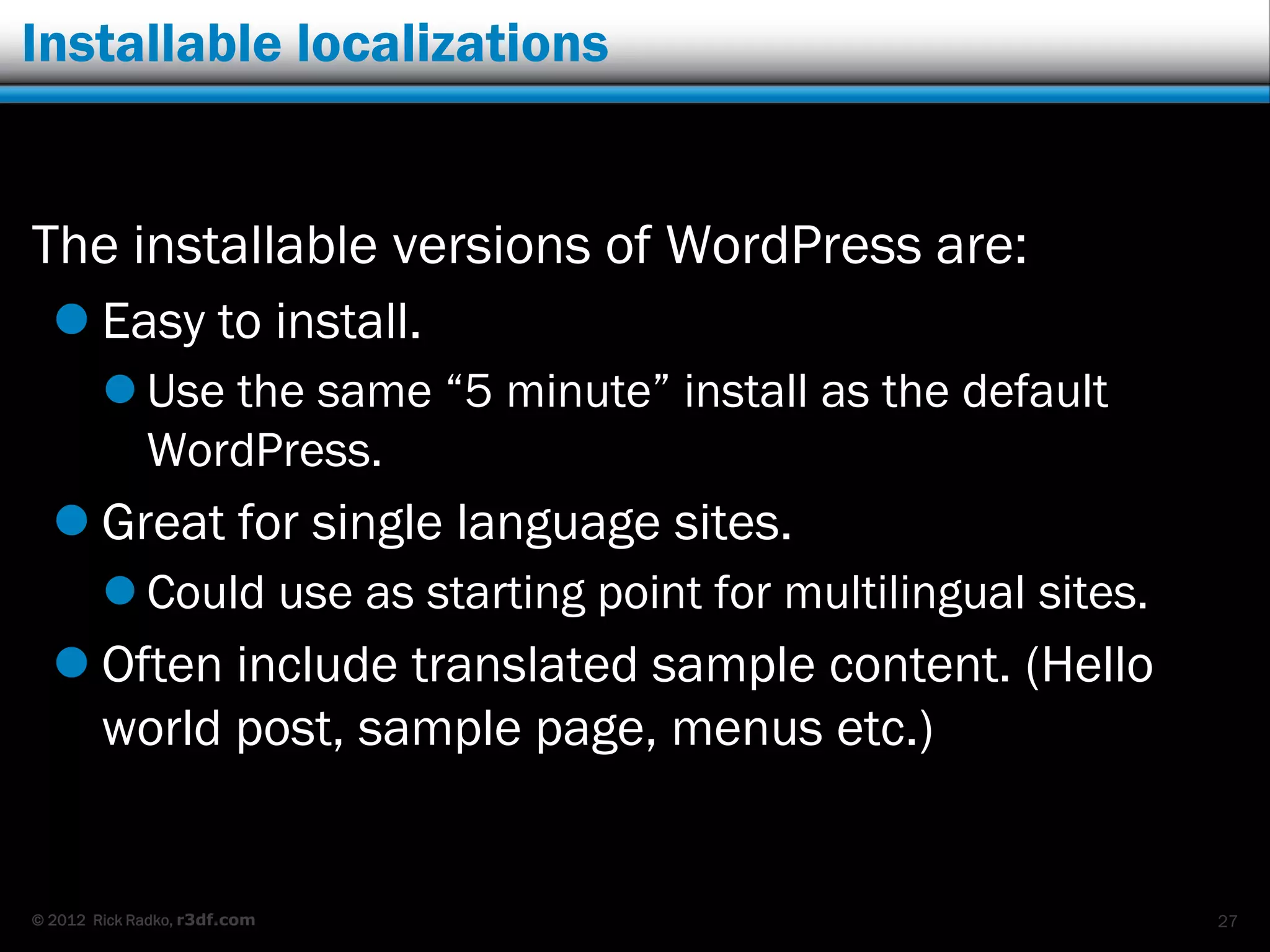 Installable localizations


The installable versions of WordPress are:
   Easy to install.
         Use the same “5 minute” install as the default
          WordPress.
   Great for single language sites.
         Could use as starting point for multilingual sites.
   Often include translated sample content. (Hello
    world post, sample page, menus etc.)


© 2012 Rick Radko, r3df.com                                     27
 