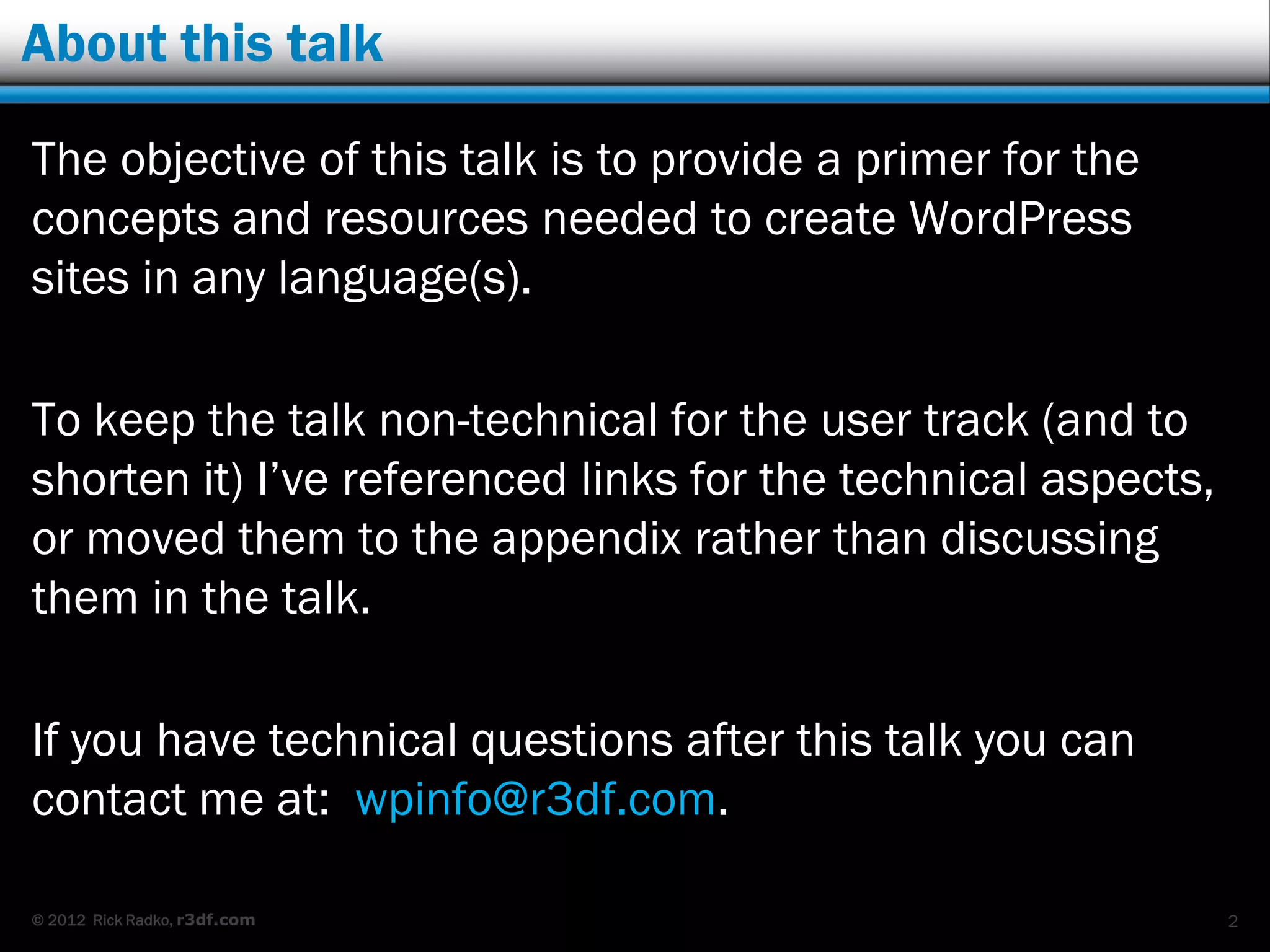 About this talk

The objective of this talk is to provide a primer for the
concepts and resources needed to create WordPress
sites in any language(s).

To keep the talk non-technical for the user track (and to
shorten it) I‟ve referenced links for the technical aspects,
or moved them to the appendix rather than discussing
them in the talk.

If you have technical questions after this talk you can
contact me at: wpinfo@r3df.com.

© 2012 Rick Radko, r3df.com                                    2
 