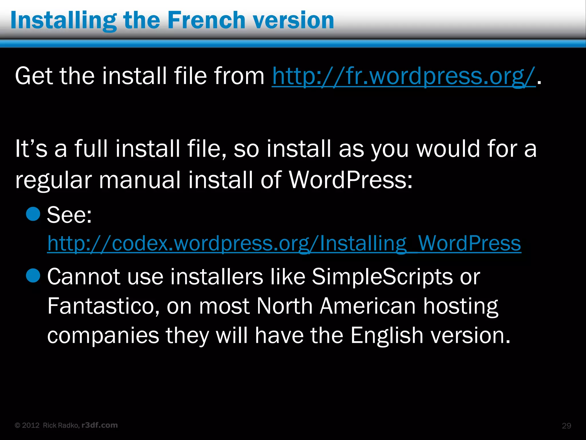Installing the French version

Get the install file from http://fr.wordpress.org/.

It‟s a full install file, so install as you would for a
regular manual install of WordPress:
   See:
        http://codex.wordpress.org/Installing_WordPress
   Cannot use installers like SimpleScripts or
    Fantastico, on most North American hosting
    companies they will have the English version.


© 2012 Rick Radko, r3df.com                               29
 