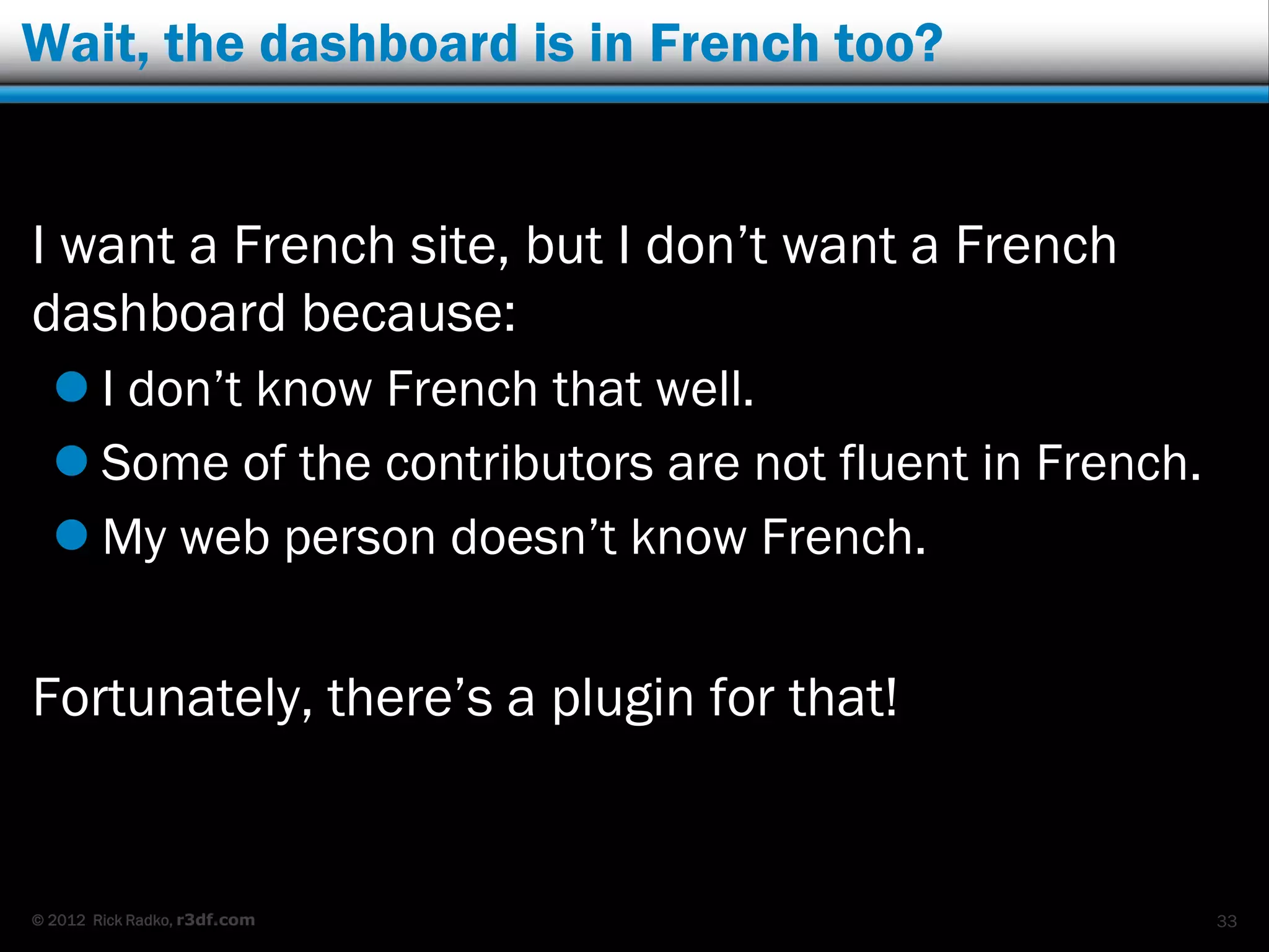 Wait, the dashboard is in French too?


I want a French site, but I don‟t want a French
dashboard because:
   I don‟t know French that well.
   Some of the contributors are not fluent in French.
   My web person doesn‟t know French.


Fortunately, there‟s a plugin for that!


© 2012 Rick Radko, r3df.com                              33
 