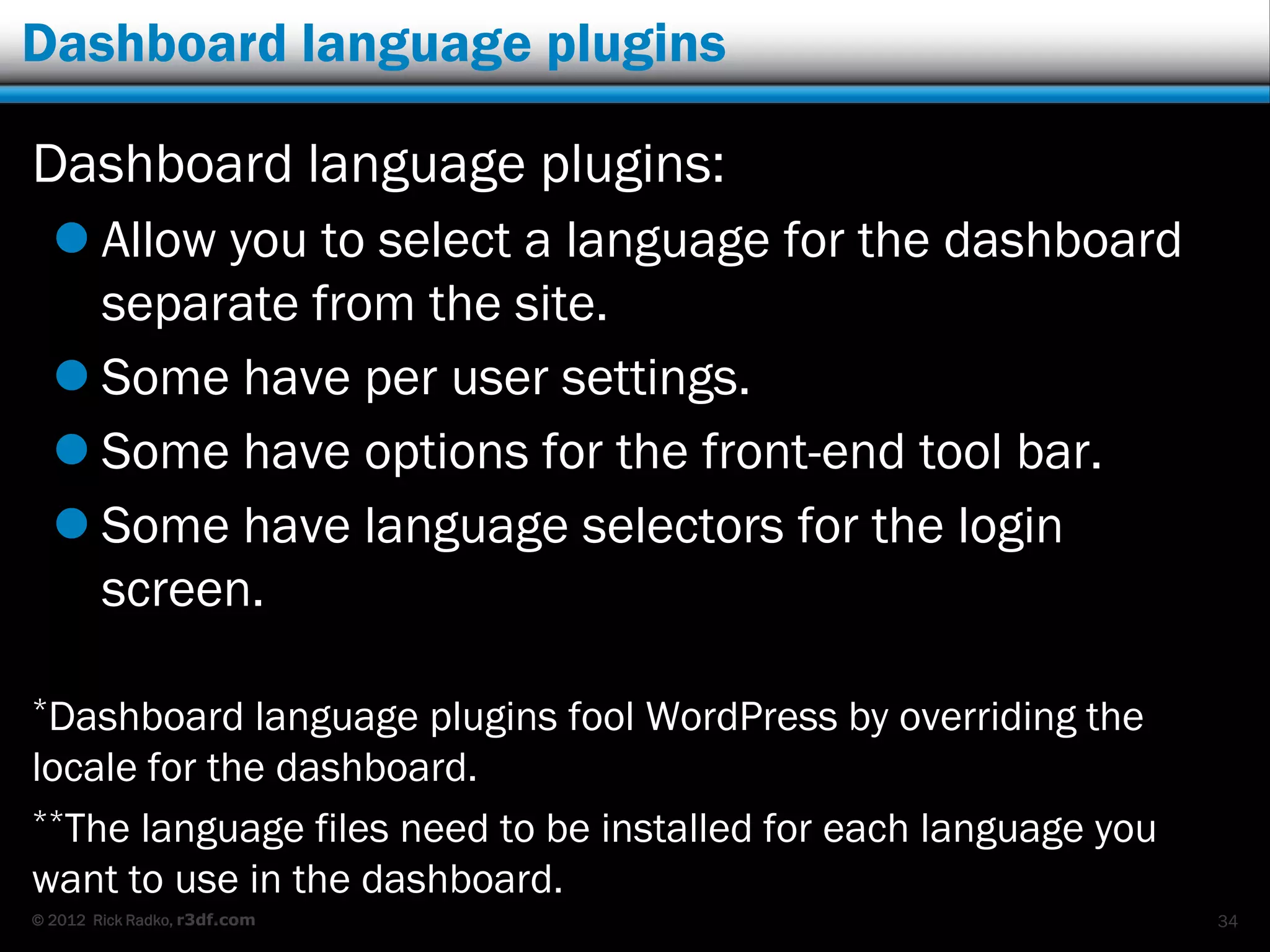 Dashboard language plugins

Dashboard language plugins:
   Allow you to select a language for the dashboard
    separate from the site.
   Some have per user settings.
   Some have options for the front-end tool bar.
   Some have language selectors for the login
    screen.

*Dashboard    language plugins fool WordPress by overriding the
locale for the dashboard.
**The language files need to be installed for each language you

want to use in the dashboard.
© 2012 Rick Radko, r3df.com                                       34
 