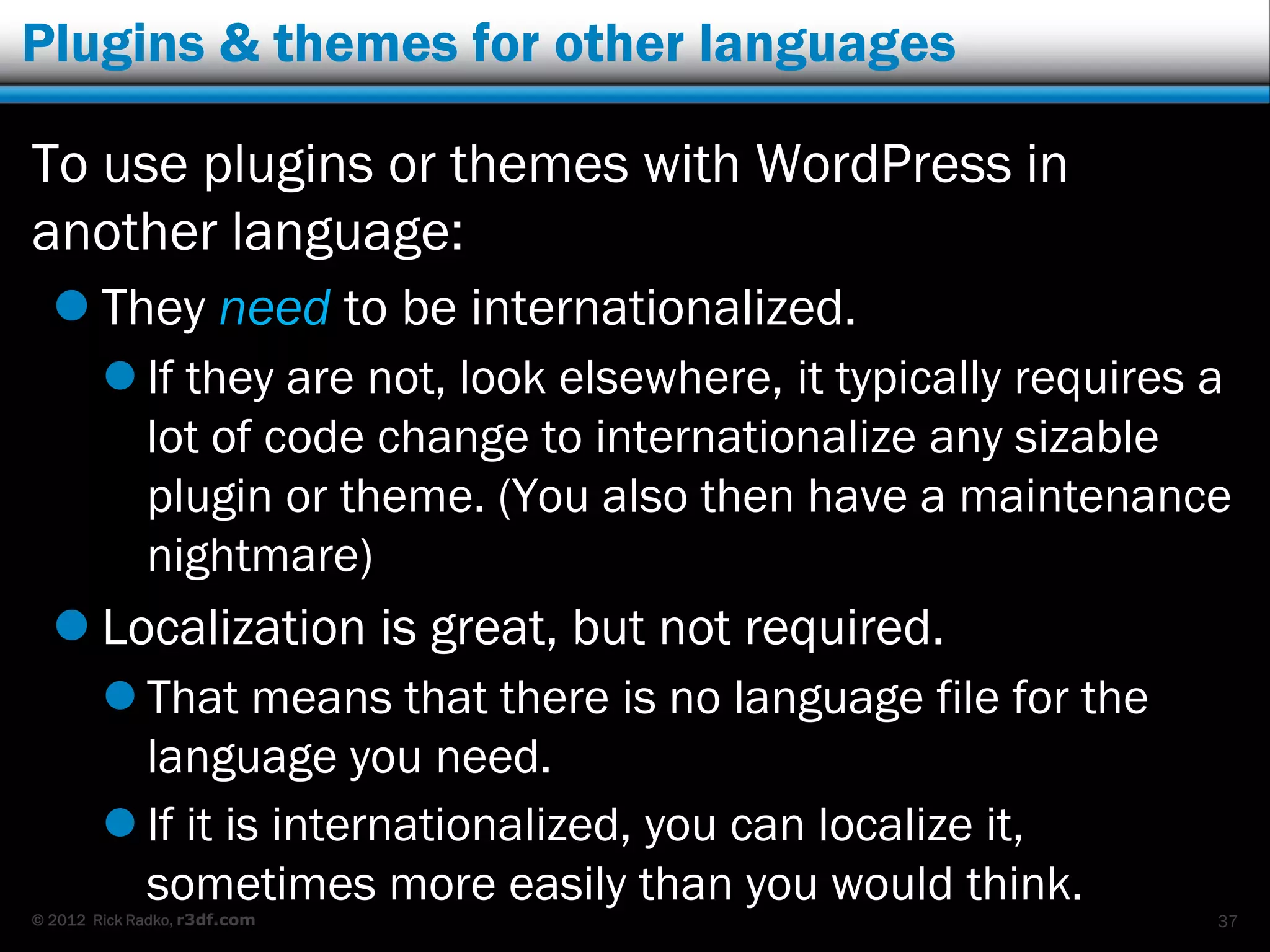 Plugins & themes for other languages

To use plugins or themes with WordPress in
another language:
   They need to be internationalized.
         If they are not, look elsewhere, it typically requires a
          lot of code change to internationalize any sizable
          plugin or theme. (You also then have a maintenance
          nightmare)
   Localization is great, but not required.
         That means that there is no language file for the
          language you need.
         If it is internationalized, you can localize it,
          sometimes more easily than you would think.
© 2012 Rick Radko, r3df.com                                      37
 