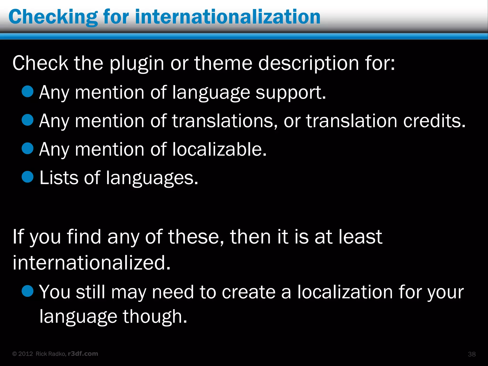 Checking for internationalization

Check the plugin or theme description for:
   Any mention of language support.
   Any mention of translations, or translation credits.
   Any mention of localizable.
   Lists of languages.

If you find any of these, then it is at least
internationalized.
   You still may need to create a localization for your
    language though.
© 2012 Rick Radko, r3df.com                                38
 