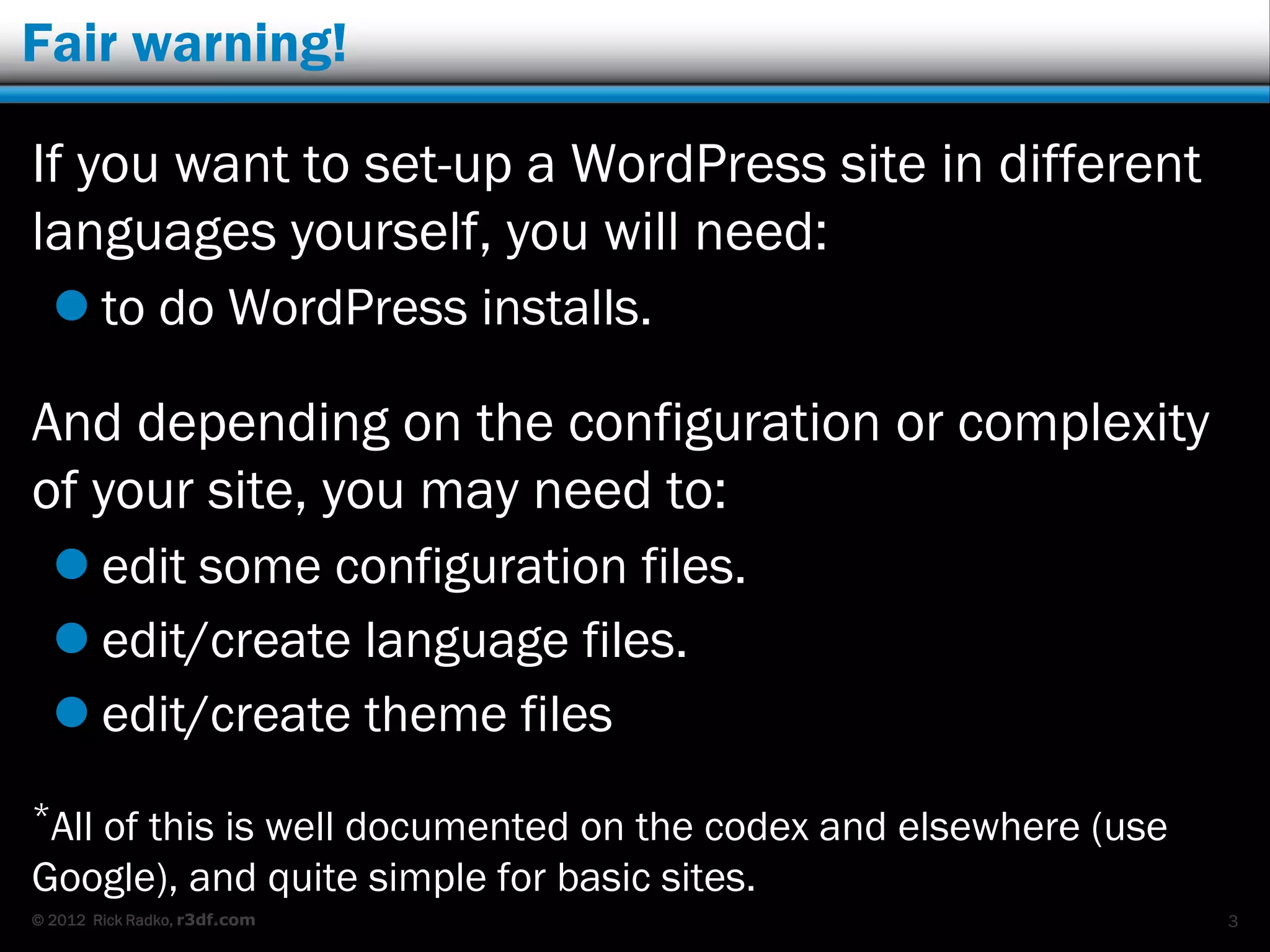 Fair warning!

If you want to set-up a WordPress site in different
languages yourself, you will need:
   to do WordPress installs.

And depending on the configuration or complexity
of your site, you may need to:
   edit some configuration files.
   edit/create language files.
   edit/create theme files
*All
   of this is well documented on the codex and elsewhere (use
Google), and quite simple for basic sites.
© 2012 Rick Radko, r3df.com                                     3
 