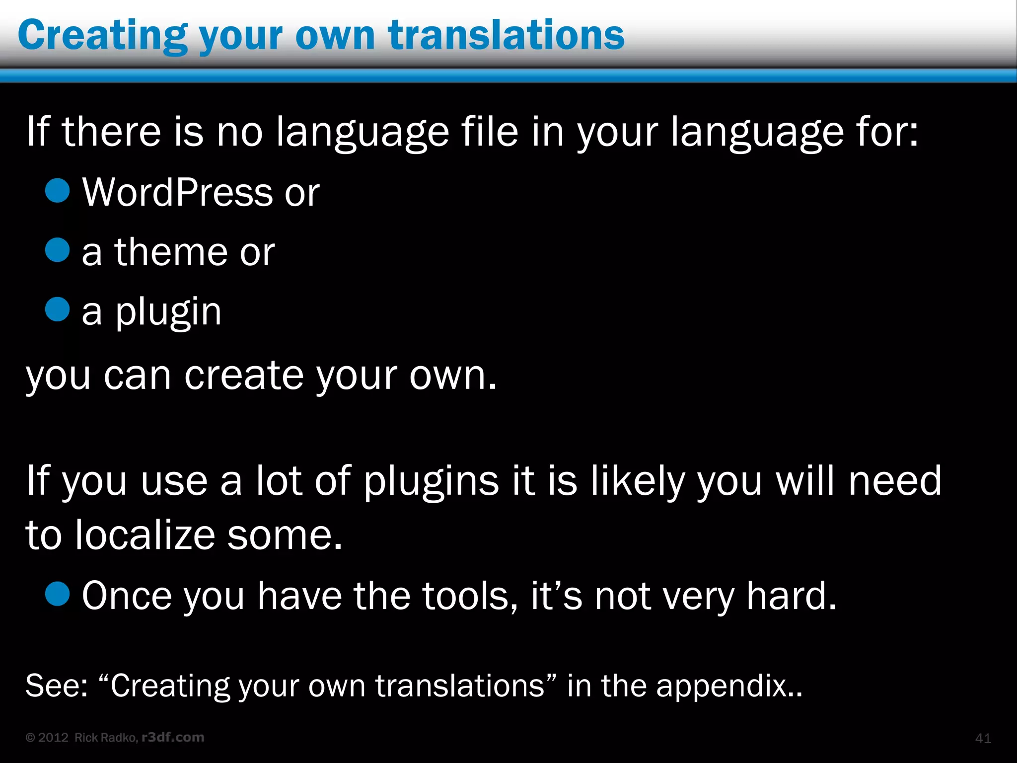 Creating your own translations

If there is no language file in your language for:
   WordPress or
   a theme or
   a plugin
you can create your own.

If you use a lot of plugins it is likely you will need
to localize some.
   Once you have the tools, it‟s not very hard.

See: “Creating your own translations” in the appendix..
© 2012 Rick Radko, r3df.com                               41
 