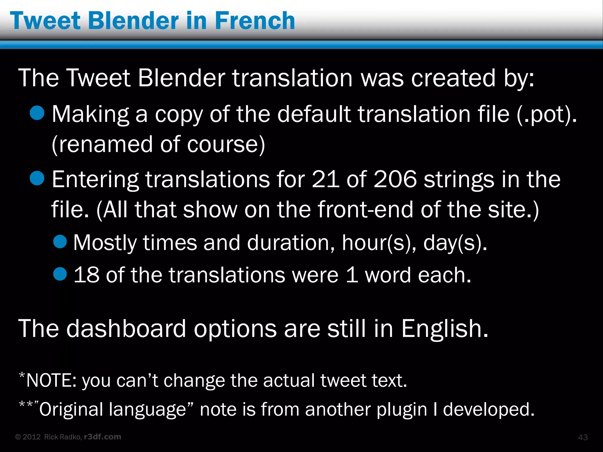 Tweet Blender in French

The Tweet Blender translation was created by:
    Making a copy of the default translation file (.pot).
     (renamed of course)
    Entering translations for 21 of 206 strings in the
     file. (All that show on the front-end of the site.)
          Mostly times and duration, hour(s), day(s).
          18 of the translations were 1 word each.

The dashboard options are still in English.
*NOTE:  you can‟t change the actual tweet text.
**”Original language” note is from another plugin I developed.

© 2012 Rick Radko, r3df.com                                      43
 