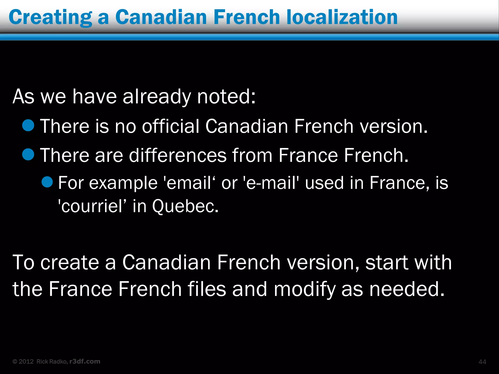 Creating a Canadian French localization


As we have already noted:
   There is no official Canadian French version.
   There are differences from France French.
         For example 'email„ or 'e-mail' used in France, is
          'courriel‟ in Quebec.

To create a Canadian French version, start with
the France French files and modify as needed.


© 2012 Rick Radko, r3df.com                                    44
 