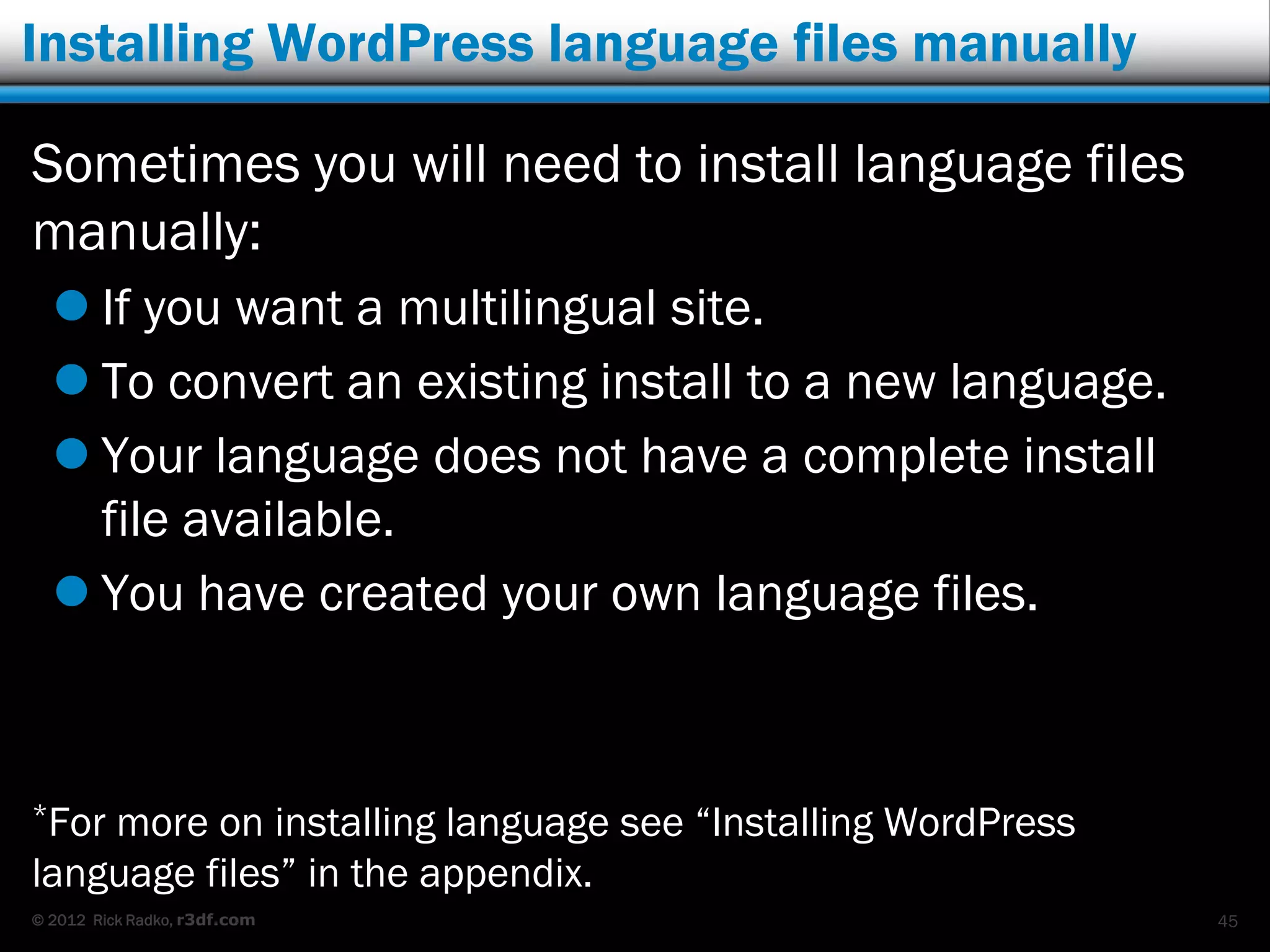 Installing WordPress language files manually

Sometimes you will need to install language files
manually:
   If you want a multilingual site.
   To convert an existing install to a new language.
   Your language does not have a complete install
    file available.
   You have created your own language files.



*Formore on installing language see “Installing WordPress
language files” in the appendix.
© 2012 Rick Radko, r3df.com                                 45
 