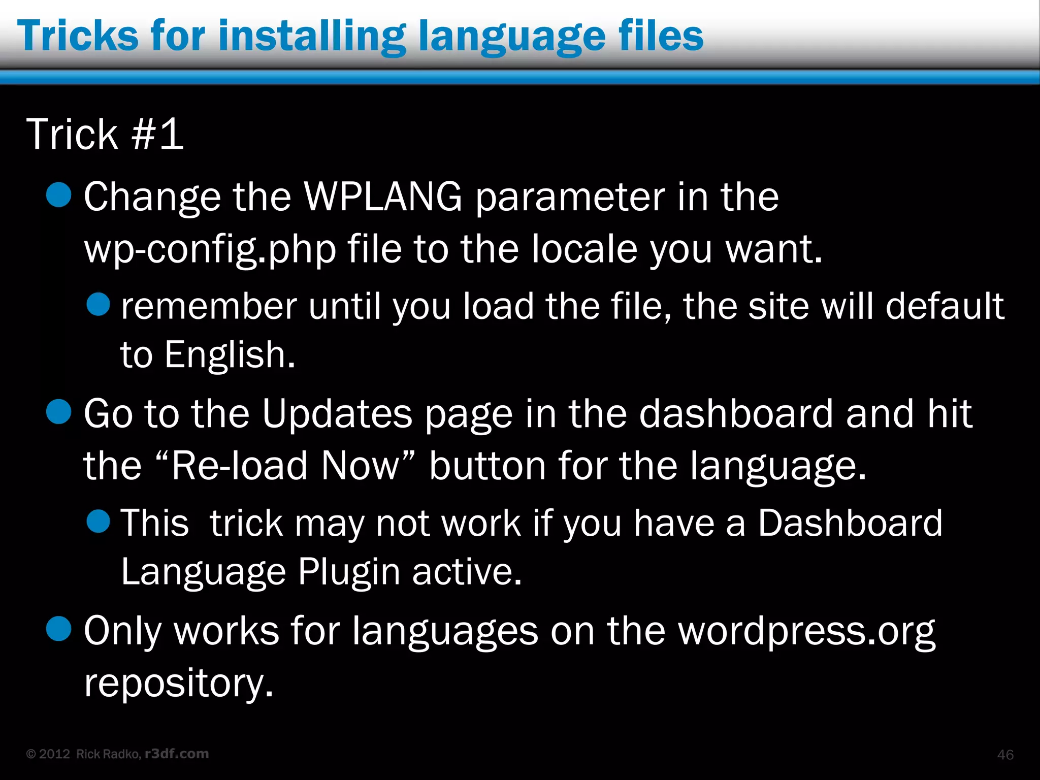Tricks for installing language files

Trick #1
   Change the WPLANG parameter in the
    wp-config.php file to the locale you want.
         remember until you load the file, the site will default
          to English.
   Go to the Updates page in the dashboard and hit
    the “Re-load Now” button for the language.
         This trick may not work if you have a Dashboard
          Language Plugin active.
   Only works for languages on the wordpress.org
    repository.
© 2012 Rick Radko, r3df.com                                     46
 