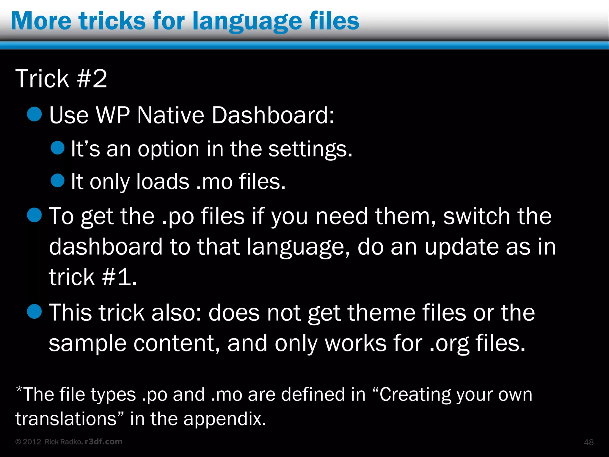 More tricks for language files

Trick #2
   Use WP Native Dashboard:
         It‟s an option in the settings.
         It only loads .mo files.
   To get the .po files if you need them, switch the
    dashboard to that language, do an update as in
    trick #1.
   This trick also: does not get theme files or the
    sample content, and only works for .org files.
*The file types .po and .mo are defined in “Creating your own
translations” in the appendix.
© 2012 Rick Radko, r3df.com                                     48
 