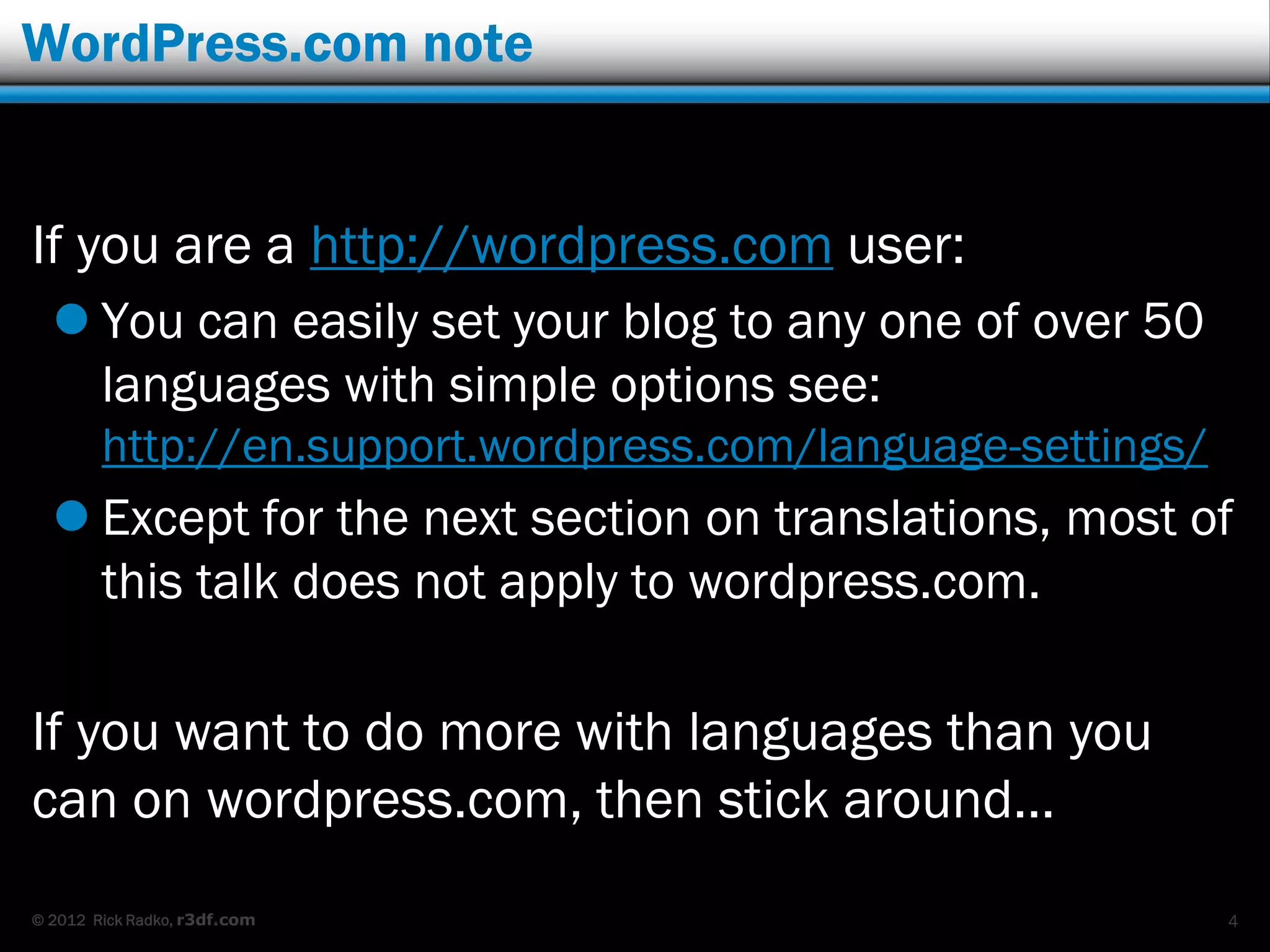 WordPress.com note


If you are a http://wordpress.com user:
   You can easily set your blog to any one of over 50
    languages with simple options see:
        http://en.support.wordpress.com/language-settings/
   Except for the next section on translations, most of
    this talk does not apply to wordpress.com.

If you want to do more with languages than you
can on wordpress.com, then stick around…
© 2012 Rick Radko, r3df.com                                  4
 
