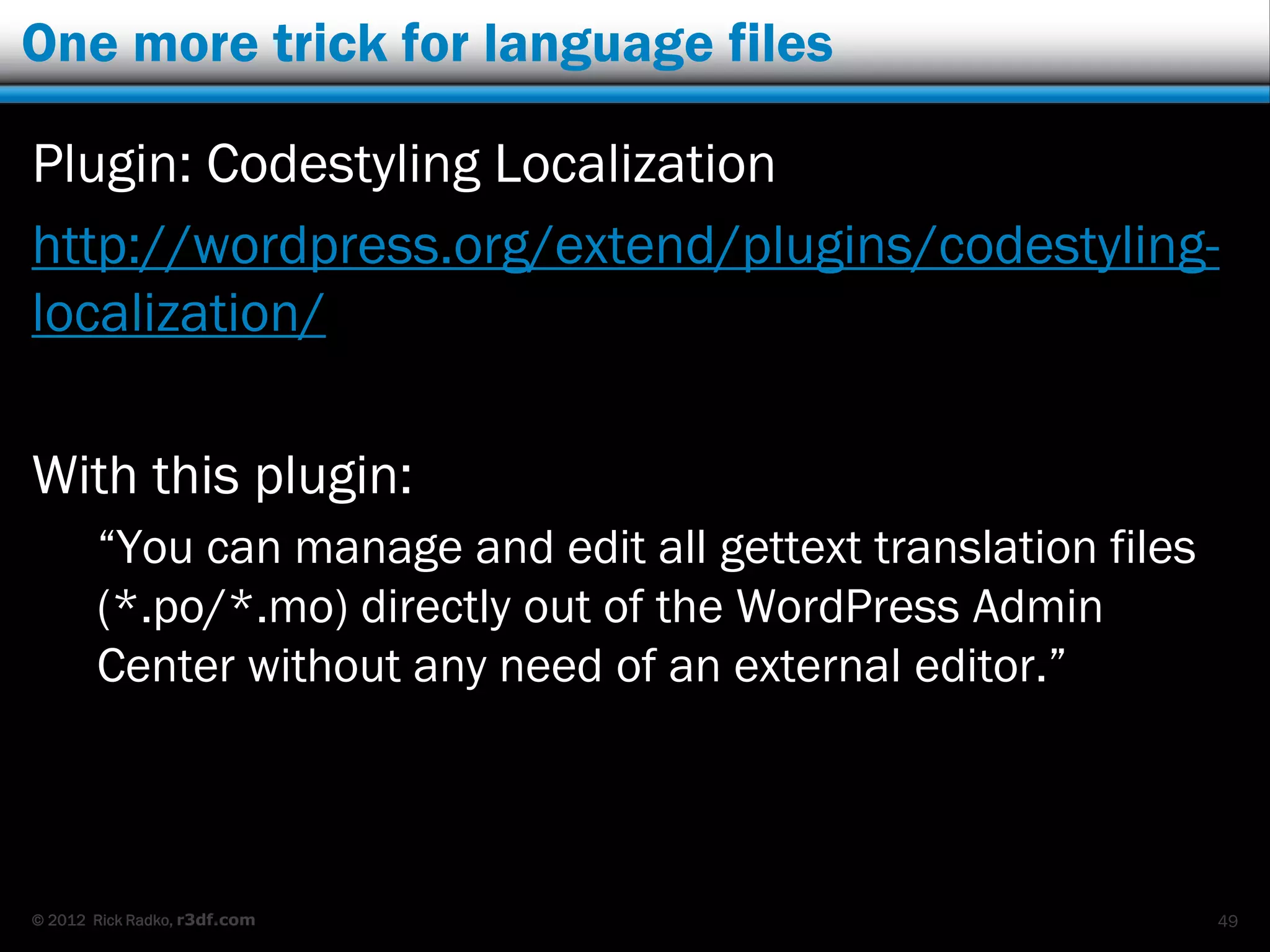 One more trick for language files

Plugin: Codestyling Localization
http://wordpress.org/extend/plugins/codestyling-
localization/

With this plugin:
       “You can manage and edit all gettext translation files
       (*.po/*.mo) directly out of the WordPress Admin
       Center without any need of an external editor.”



© 2012 Rick Radko, r3df.com                                     49
 