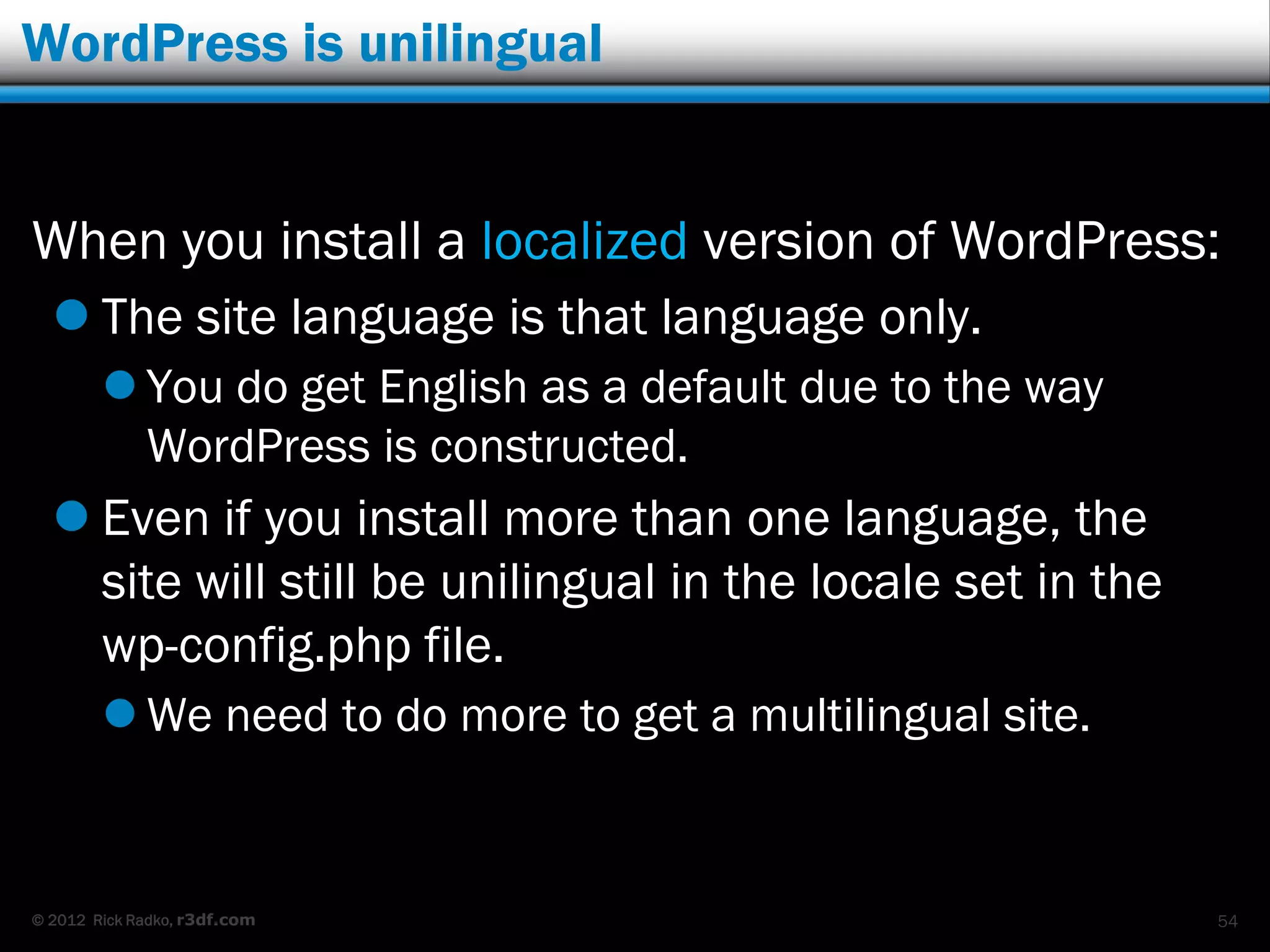WordPress is unilingual


When you install a localized version of WordPress:
   The site language is that language only.
         You do get English as a default due to the way
          WordPress is constructed.
   Even if you install more than one language, the
    site will still be unilingual in the locale set in the
    wp-config.php file.
         We need to do more to get a multilingual site.


© 2012 Rick Radko, r3df.com                                  54
 