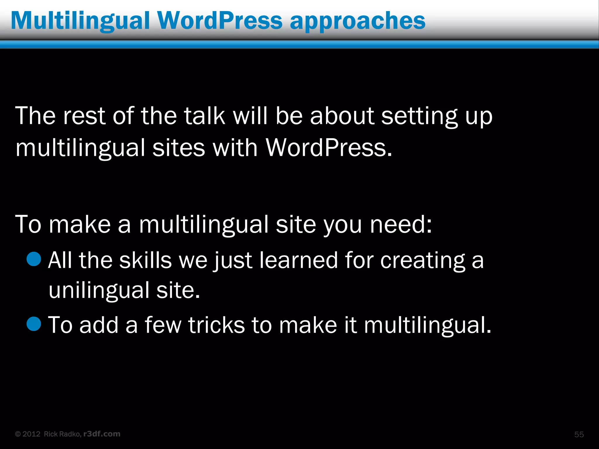 Multilingual WordPress approaches


The rest of the talk will be about setting up
multilingual sites with WordPress.

To make a multilingual site you need:
   All the skills we just learned for creating a
    unilingual site.
   To add a few tricks to make it multilingual.



© 2012 Rick Radko, r3df.com                         55
 