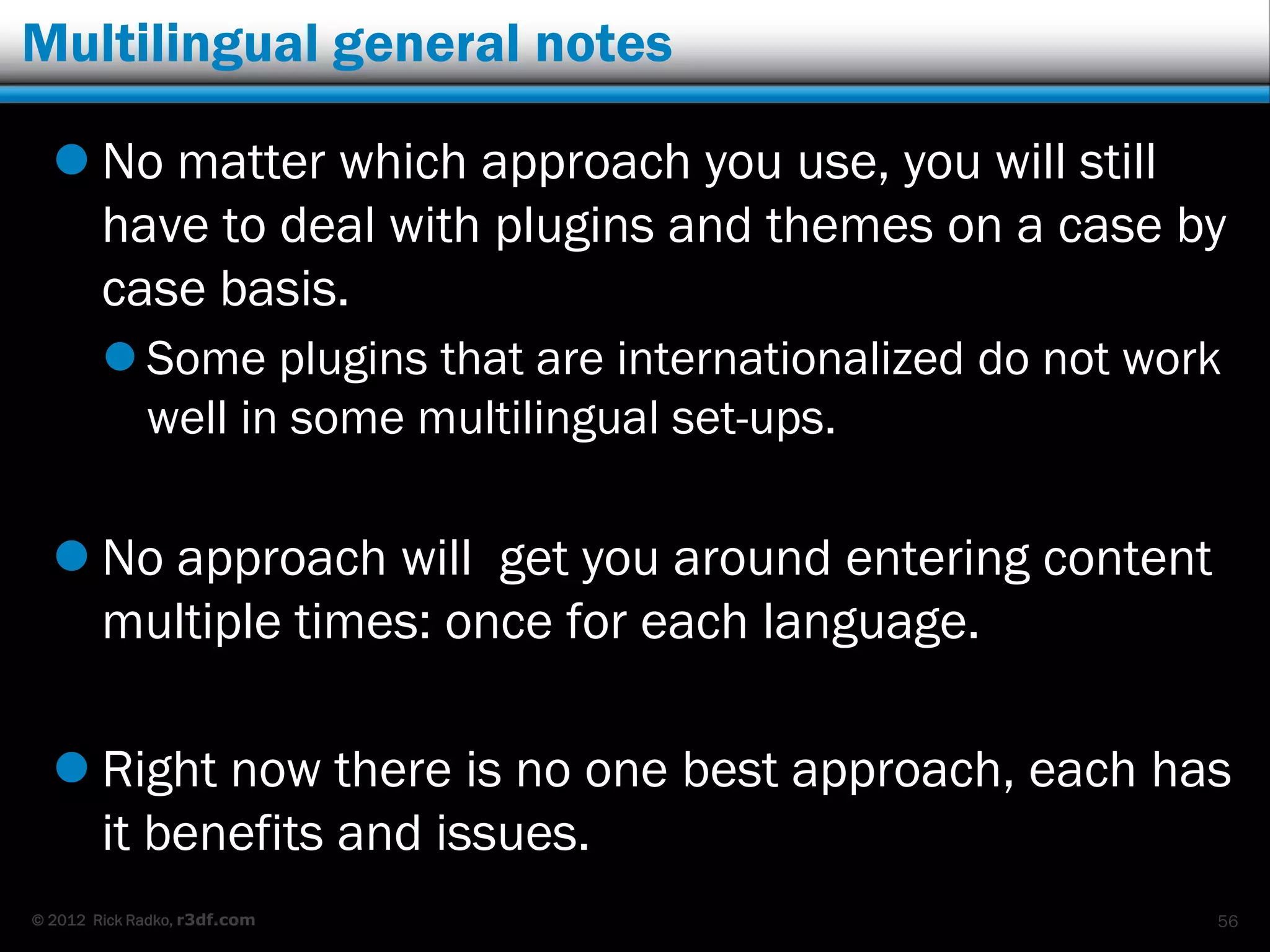 Multilingual general notes

   No matter which approach you use, you will still
    have to deal with plugins and themes on a case by
    case basis.
         Some plugins that are internationalized do not work
          well in some multilingual set-ups.

   No approach will get you around entering content
    multiple times: once for each language.

   Right now there is no one best approach, each has
    it benefits and issues.
© 2012 Rick Radko, r3df.com                                 56
 