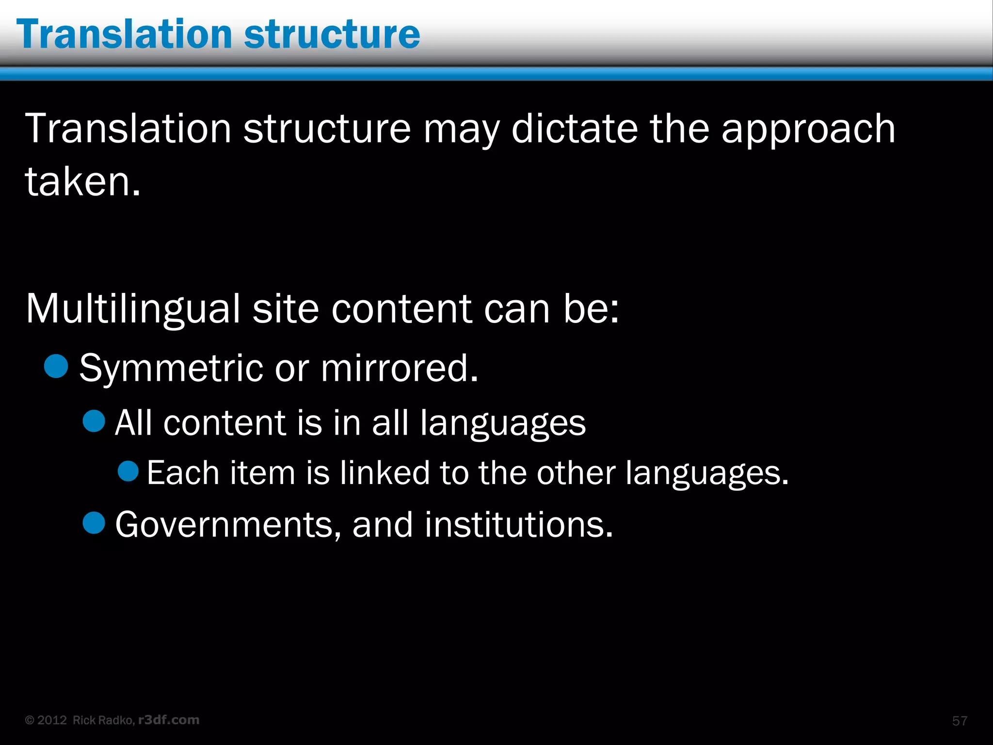 Translation structure

Translation structure may dictate the approach
taken.

Multilingual site content can be:
   Symmetric or mirrored.
         All content is in all languages
              Each item is linked to the other languages.
         Governments, and institutions.



© 2012 Rick Radko, r3df.com                                  57
 