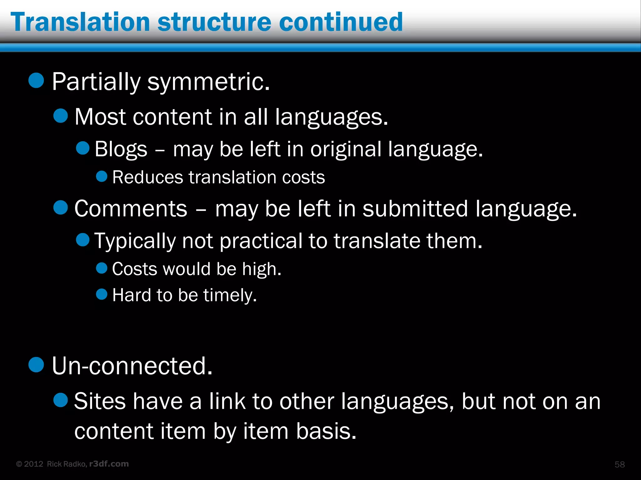 Translation structure continued

   Partially symmetric.
         Most content in all languages.
              Blogs – may be left in original language.
                   Reduces translation costs
         Comments – may be left in submitted language.
              Typically not practical to translate them.
                   Costs would be high.
                   Hard to be timely.


   Un-connected.
         Sites have a link to other languages, but not on an
          content item by item basis.
© 2012 Rick Radko, r3df.com                                     58
 