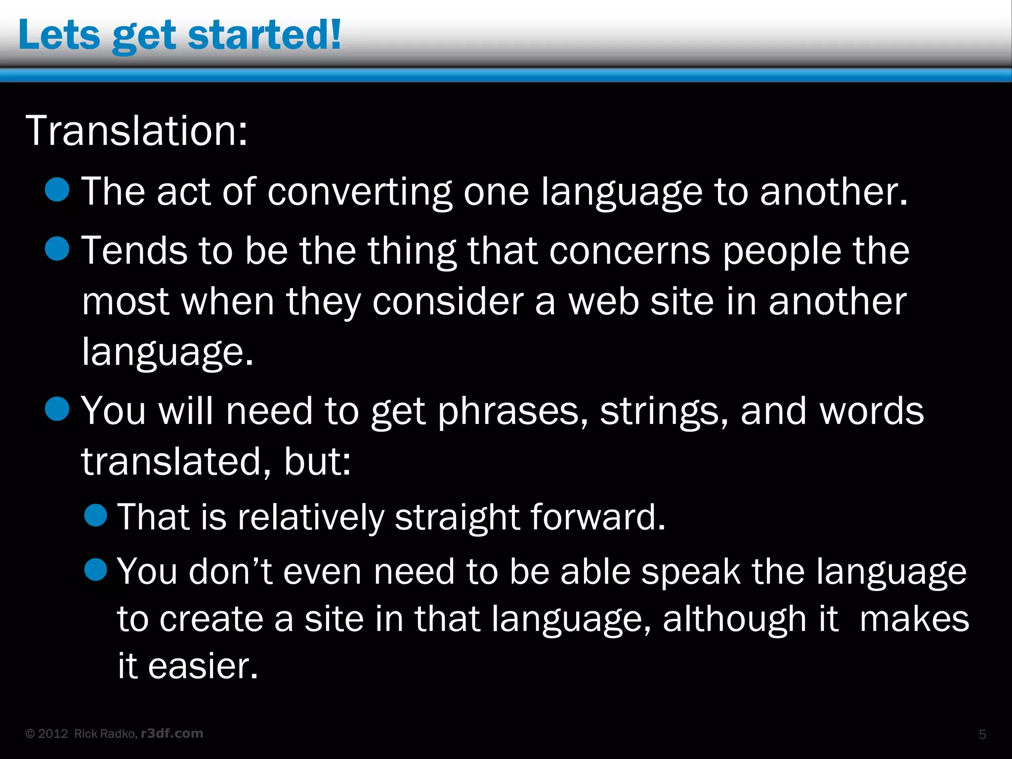 Lets get started!

Translation:
   The act of converting one language to another.
   Tends to be the thing that concerns people the
    most when they consider a web site in another
    language.
   You will need to get phrases, strings, and words
    translated, but:
         That is relatively straight forward.
         You don‟t even need to be able speak the language
          to create a site in that language, although it makes
          it easier.
© 2012 Rick Radko, r3df.com                                      5
 