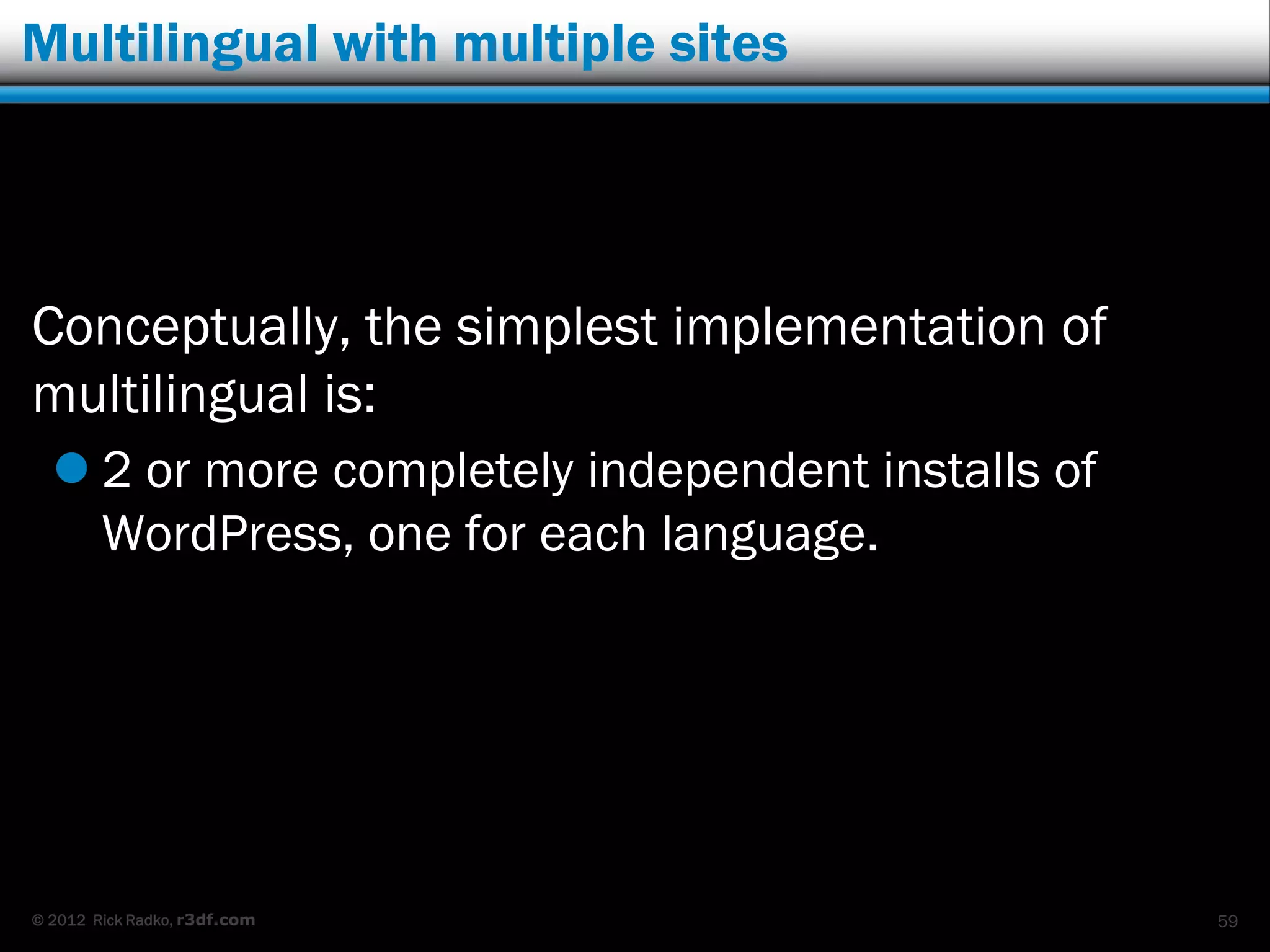 Multilingual with multiple sites




Conceptually, the simplest implementation of
multilingual is:
   2 or more completely independent installs of
    WordPress, one for each language.




© 2012 Rick Radko, r3df.com                        59
 