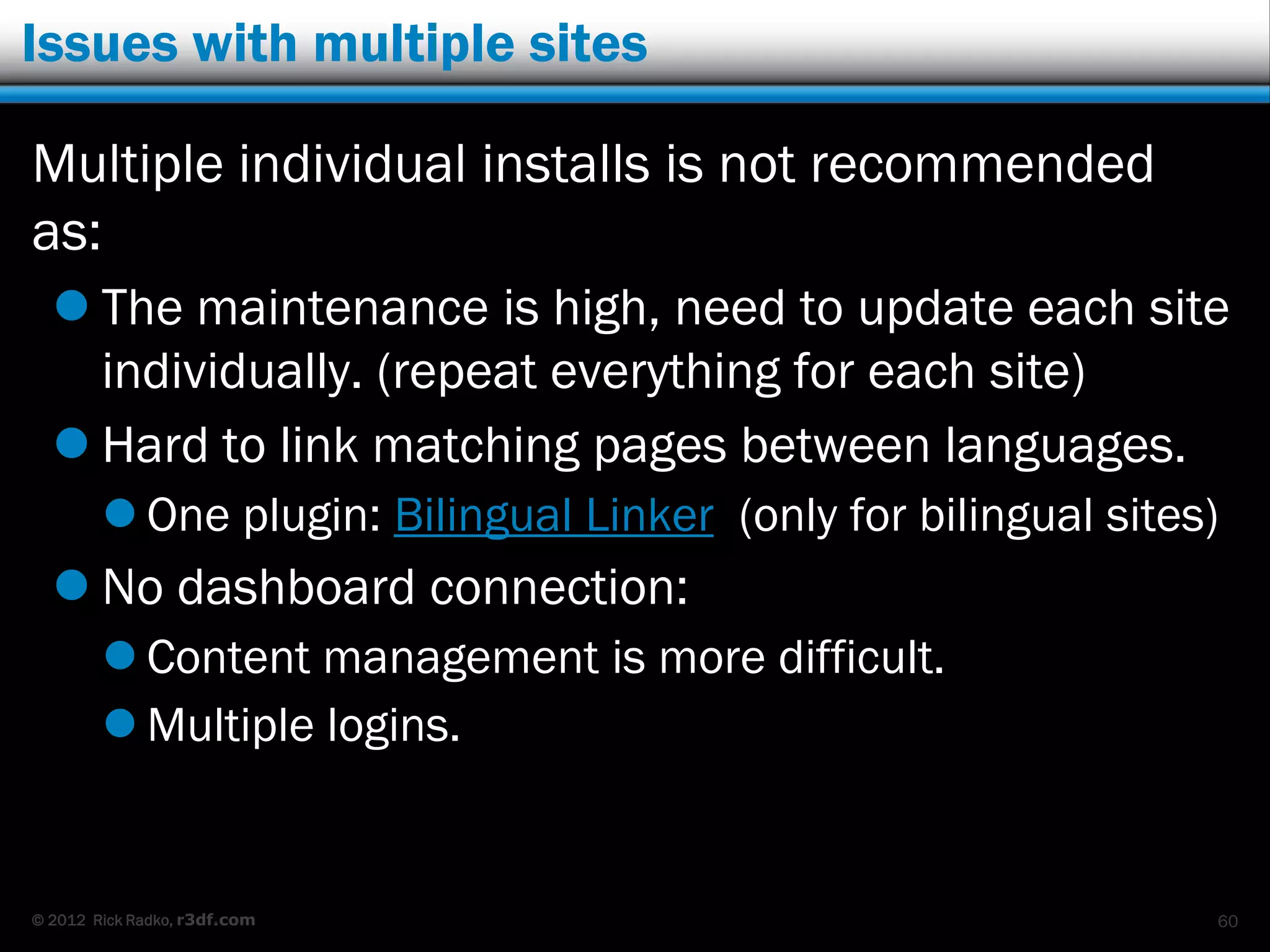Issues with multiple sites

Multiple individual installs is not recommended
as:
   The maintenance is high, need to update each site
    individually. (repeat everything for each site)
   Hard to link matching pages between languages.
         One plugin: Bilingual Linker (only for bilingual sites)
   No dashboard connection:
         Content management is more difficult.
         Multiple logins.


© 2012 Rick Radko, r3df.com                                     60
 