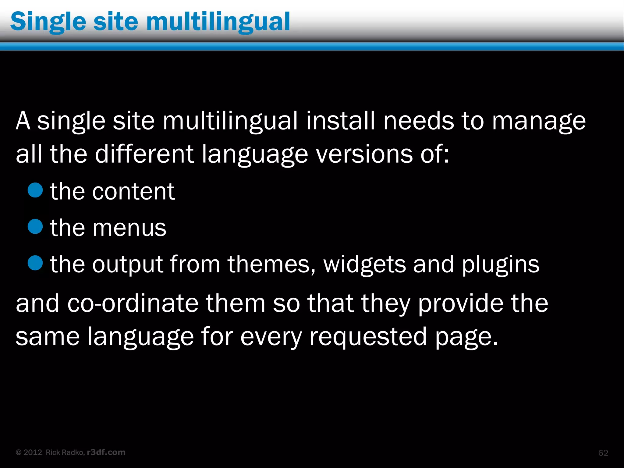 Single site multilingual


A single site multilingual install needs to manage
all the different language versions of:
   the content
   the menus
   the output from themes, widgets and plugins
and co-ordinate them so that they provide the
same language for every requested page.


© 2012 Rick Radko, r3df.com                          62
 