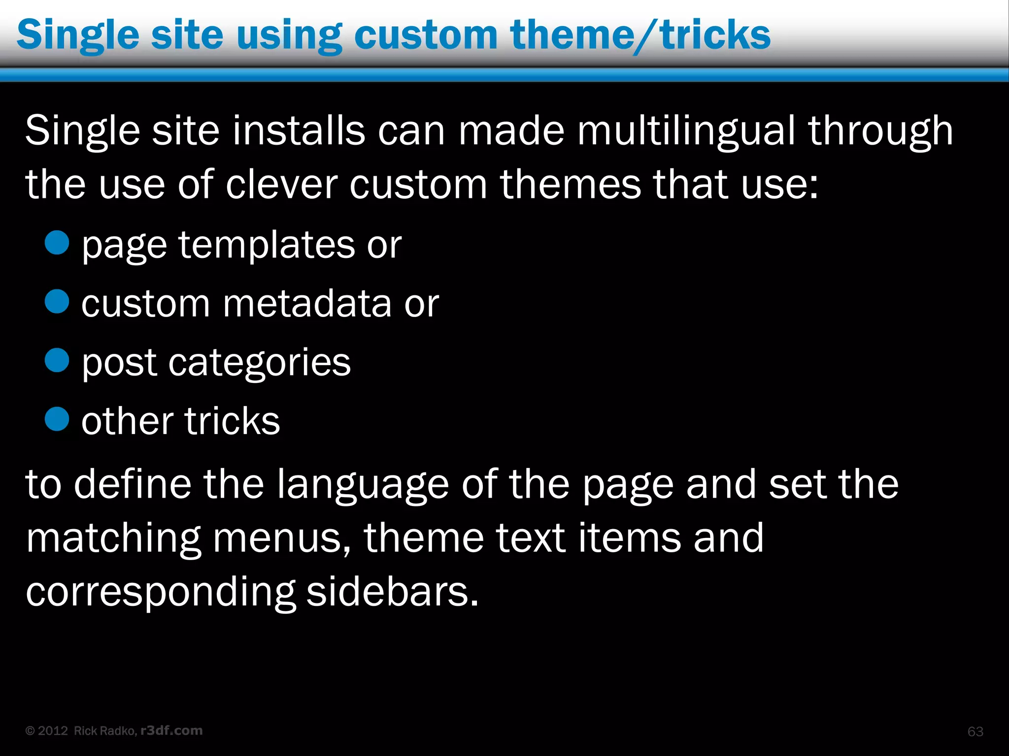 Single site using custom theme/tricks

Single site installs can made multilingual through
the use of clever custom themes that use:
   page templates or
   custom metadata or
   post categories
   other tricks
to define the language of the page and set the
matching menus, theme text items and
corresponding sidebars.

© 2012 Rick Radko, r3df.com                          63
 