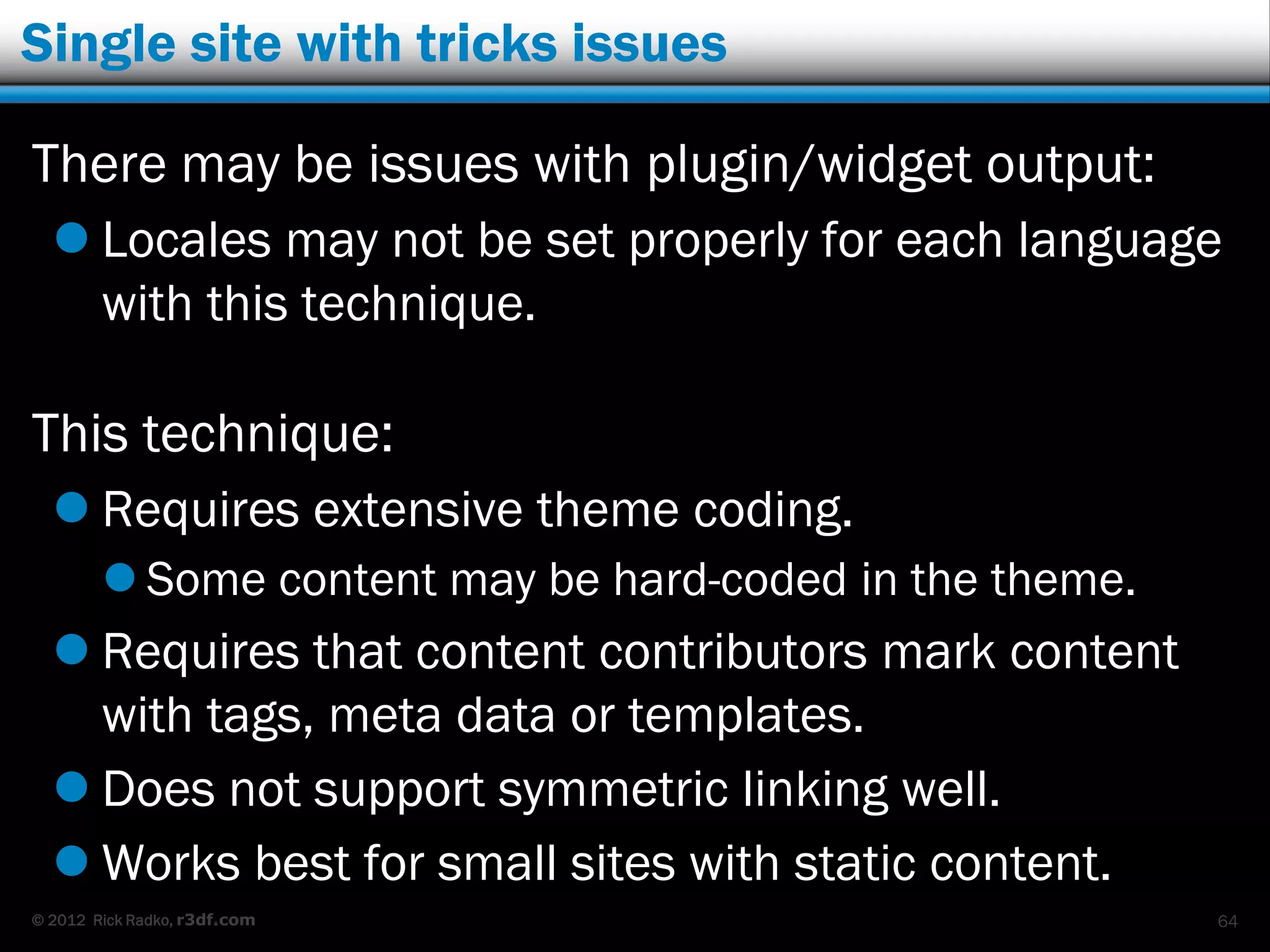 Single site with tricks issues

There may be issues with plugin/widget output:
   Locales may not be set properly for each language
    with this technique.

This technique:
   Requires extensive theme coding.
         Some content may be hard-coded in the theme.
   Requires that content contributors mark content
    with tags, meta data or templates.
   Does not support symmetric linking well.
   Works best for small sites with static content.
© 2012 Rick Radko, r3df.com                              64
 