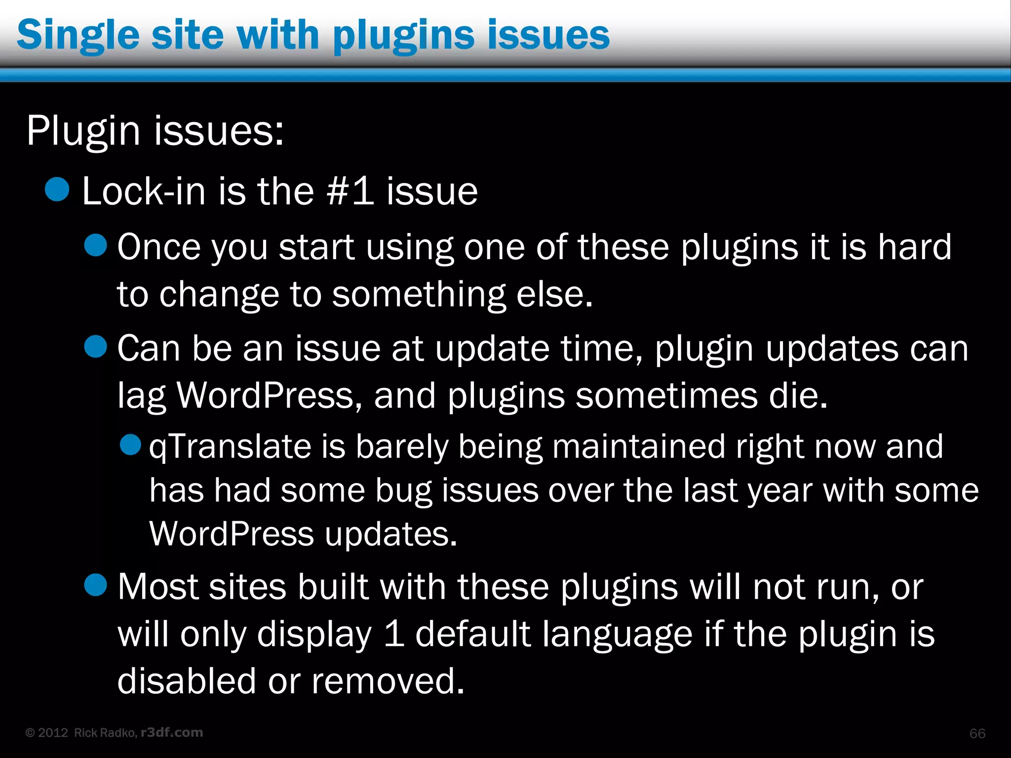 Single site with plugins issues

Plugin issues:
   Lock-in is the #1 issue
         Once you start using one of these plugins it is hard
          to change to something else.
         Can be an issue at update time, plugin updates can
          lag WordPress, and plugins sometimes die.
              qTranslate is barely being maintained right now and
               has had some bug issues over the last year with some
               WordPress updates.
         Most sites built with these plugins will not run, or
          will only display 1 default language if the plugin is
          disabled or removed.
© 2012 Rick Radko, r3df.com                                       66
 