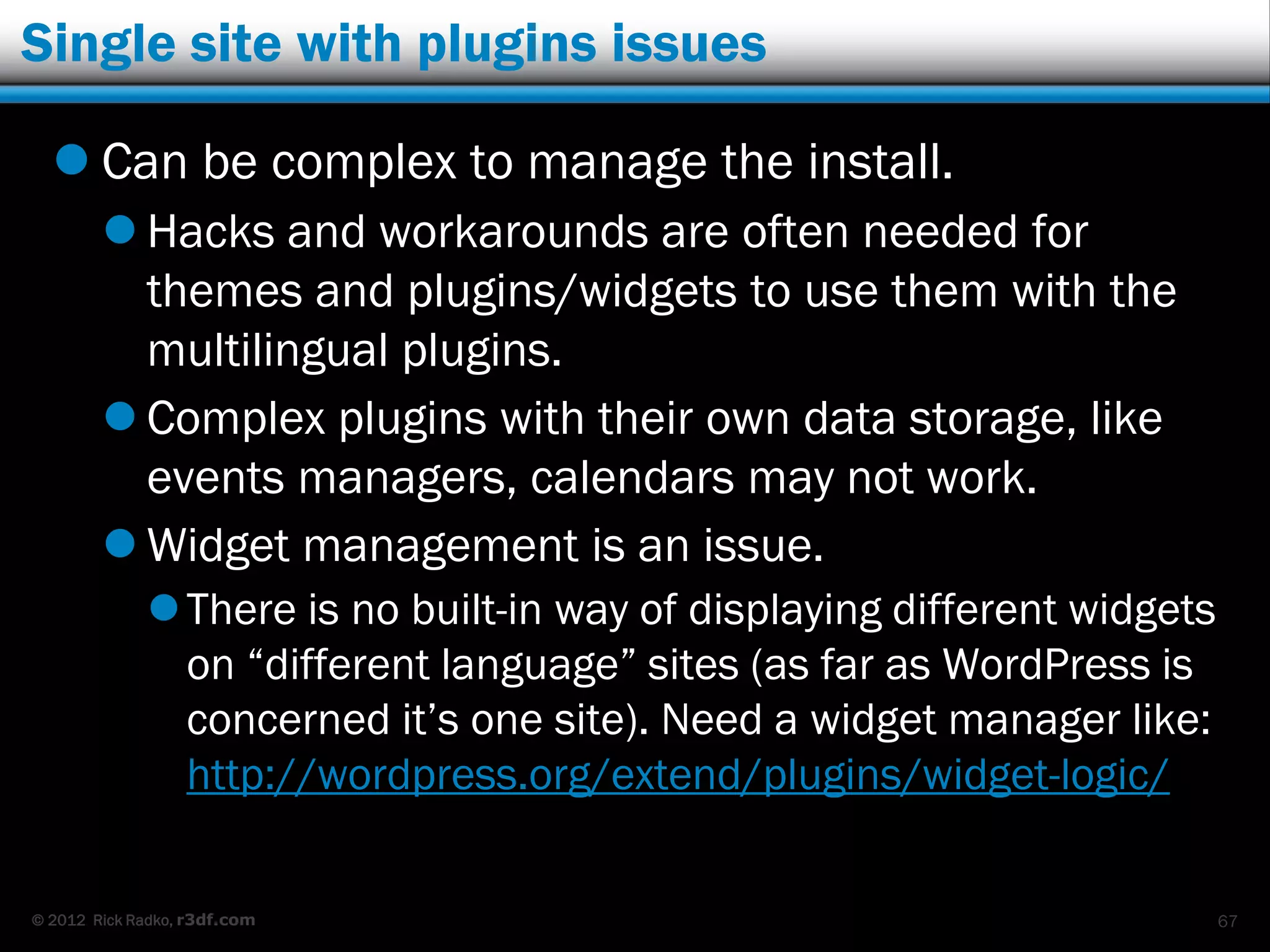 Single site with plugins issues

   Can be complex to manage the install.
         Hacks and workarounds are often needed for
          themes and plugins/widgets to use them with the
          multilingual plugins.
         Complex plugins with their own data storage, like
          events managers, calendars may not work.
         Widget management is an issue.
              There is no built-in way of displaying different widgets
               on “different language” sites (as far as WordPress is
               concerned it‟s one site). Need a widget manager like:
               http://wordpress.org/extend/plugins/widget-logic/

© 2012 Rick Radko, r3df.com                                               67
 