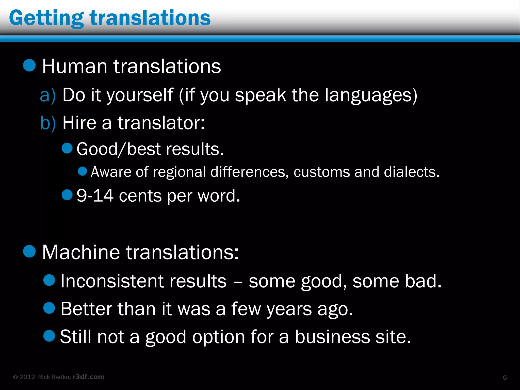 Getting translations

   Human translations
       a) Do it yourself (if you speak the languages)
       b) Hire a translator:
              Good/best results.
                   Aware of regional differences, customs and dialects.
              9-14 cents per word.


   Machine translations:
         Inconsistent results – some good, some bad.
         Better than it was a few years ago.
         Still not a good option for a business site.
© 2012 Rick Radko, r3df.com                                                6
 