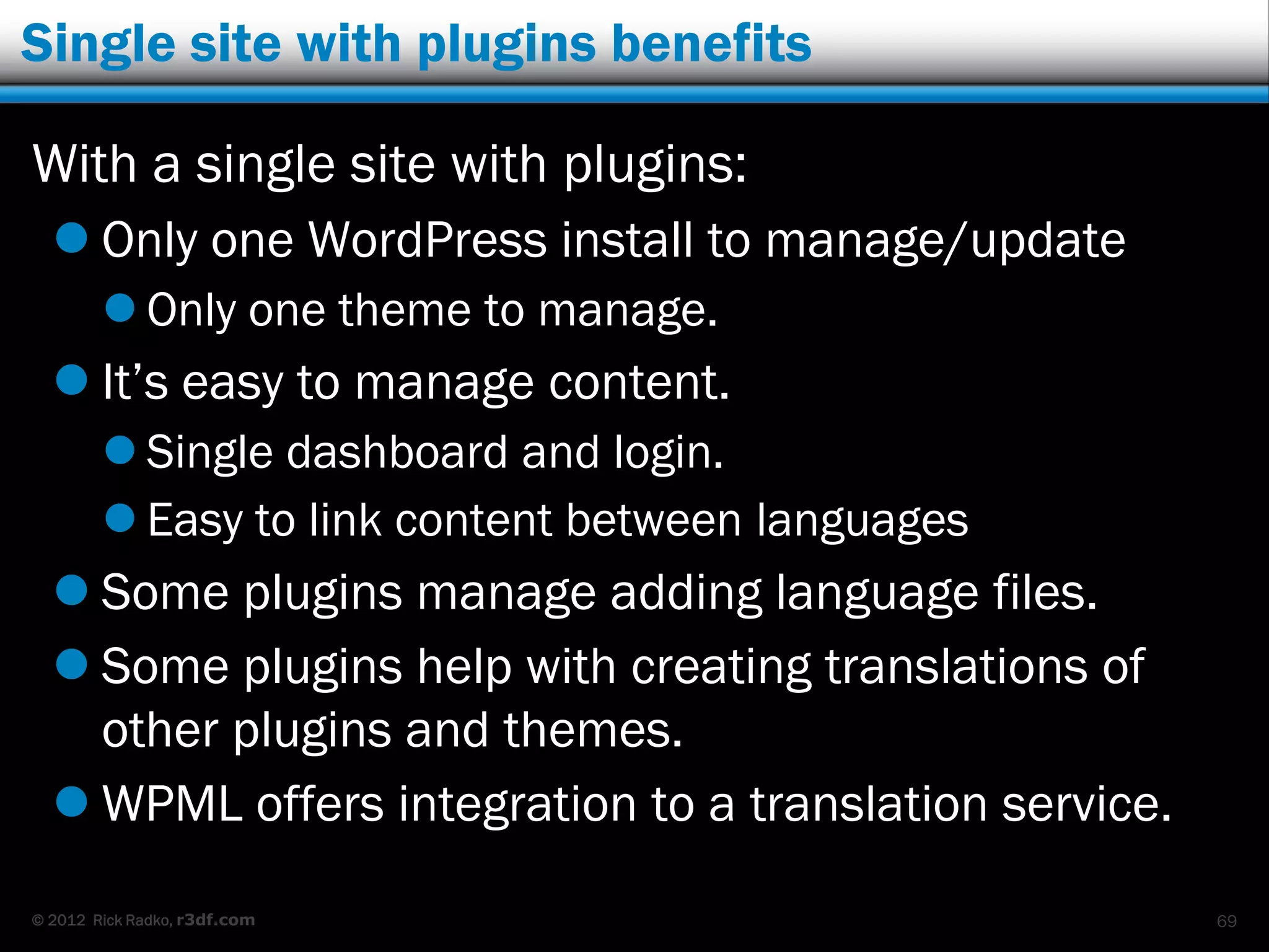 Single site with plugins benefits

With a single site with plugins:
   Only one WordPress install to manage/update
         Only one theme to manage.
   It‟s easy to manage content.
         Single dashboard and login.
         Easy to link content between languages
   Some plugins manage adding language files.
   Some plugins help with creating translations of
    other plugins and themes.
   WPML offers integration to a translation service.
© 2012 Rick Radko, r3df.com                             69
 