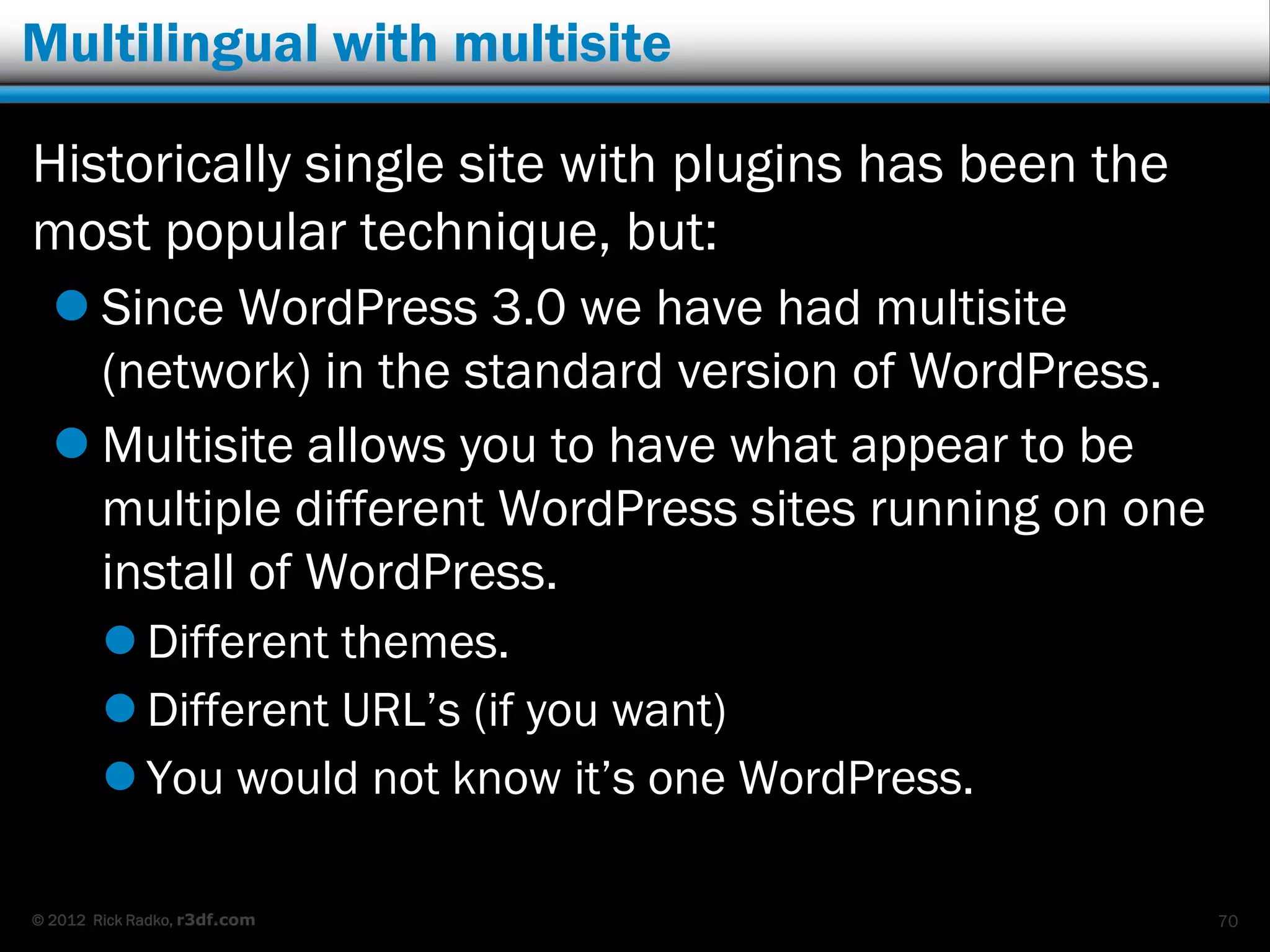 Multilingual with multisite

Historically single site with plugins has been the
most popular technique, but:
   Since WordPress 3.0 we have had multisite
    (network) in the standard version of WordPress.
   Multisite allows you to have what appear to be
    multiple different WordPress sites running on one
    install of WordPress.
         Different themes.
         Different URL‟s (if you want)
         You would not know it‟s one WordPress.

© 2012 Rick Radko, r3df.com                             70
 