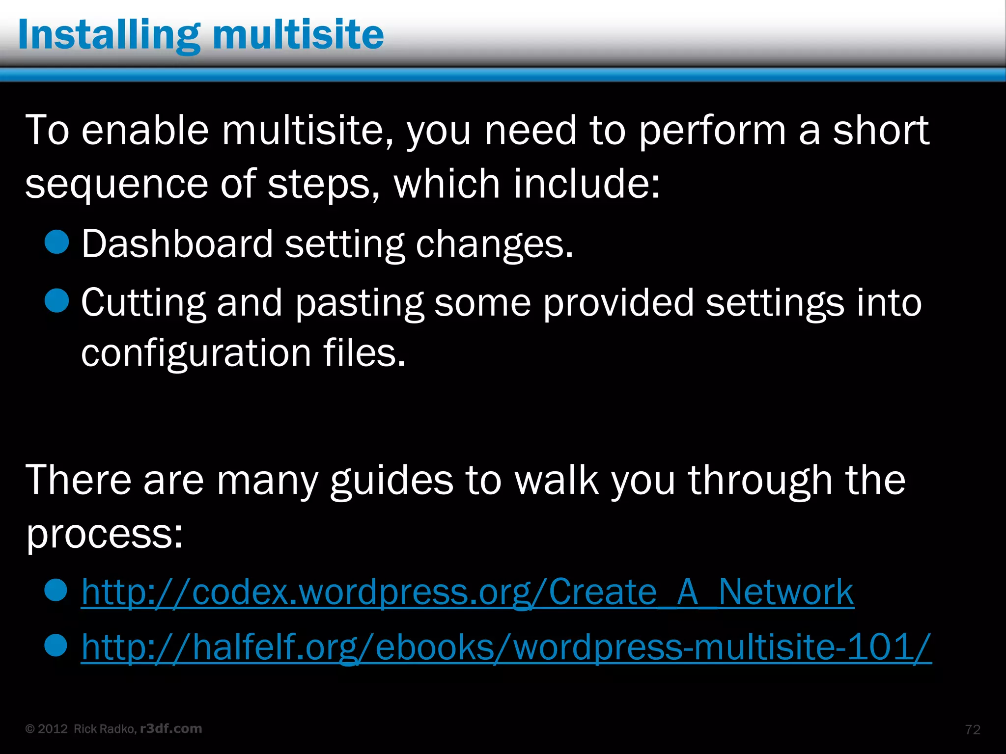Installing multisite

To enable multisite, you need to perform a short
sequence of steps, which include:
   Dashboard setting changes.
   Cutting and pasting some provided settings into
    configuration files.


There are many guides to walk you through the
process:
   http://codex.wordpress.org/Create_A_Network
   http://halfelf.org/ebooks/wordpress-multisite-101/
© 2012 Rick Radko, r3df.com                              72
 