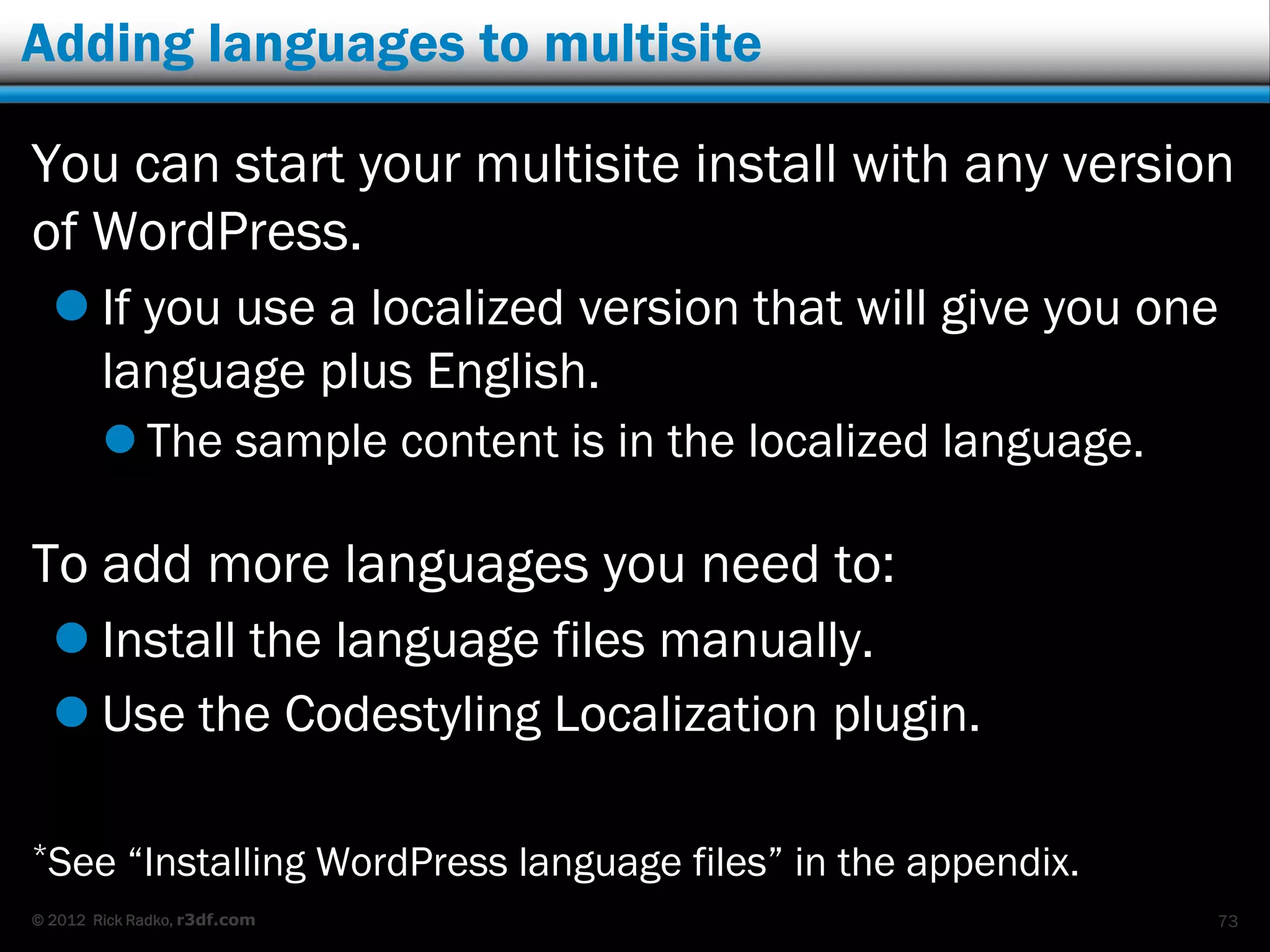 Adding languages to multisite

You can start your multisite install with any version
of WordPress.
   If you use a localized version that will give you one
    language plus English.
         The sample content is in the localized language.

To add more languages you need to:
   Install the language files manually.
   Use the Codestyling Localization plugin.

*See       “Installing WordPress language files” in the appendix.
© 2012 Rick Radko, r3df.com                                         73
 