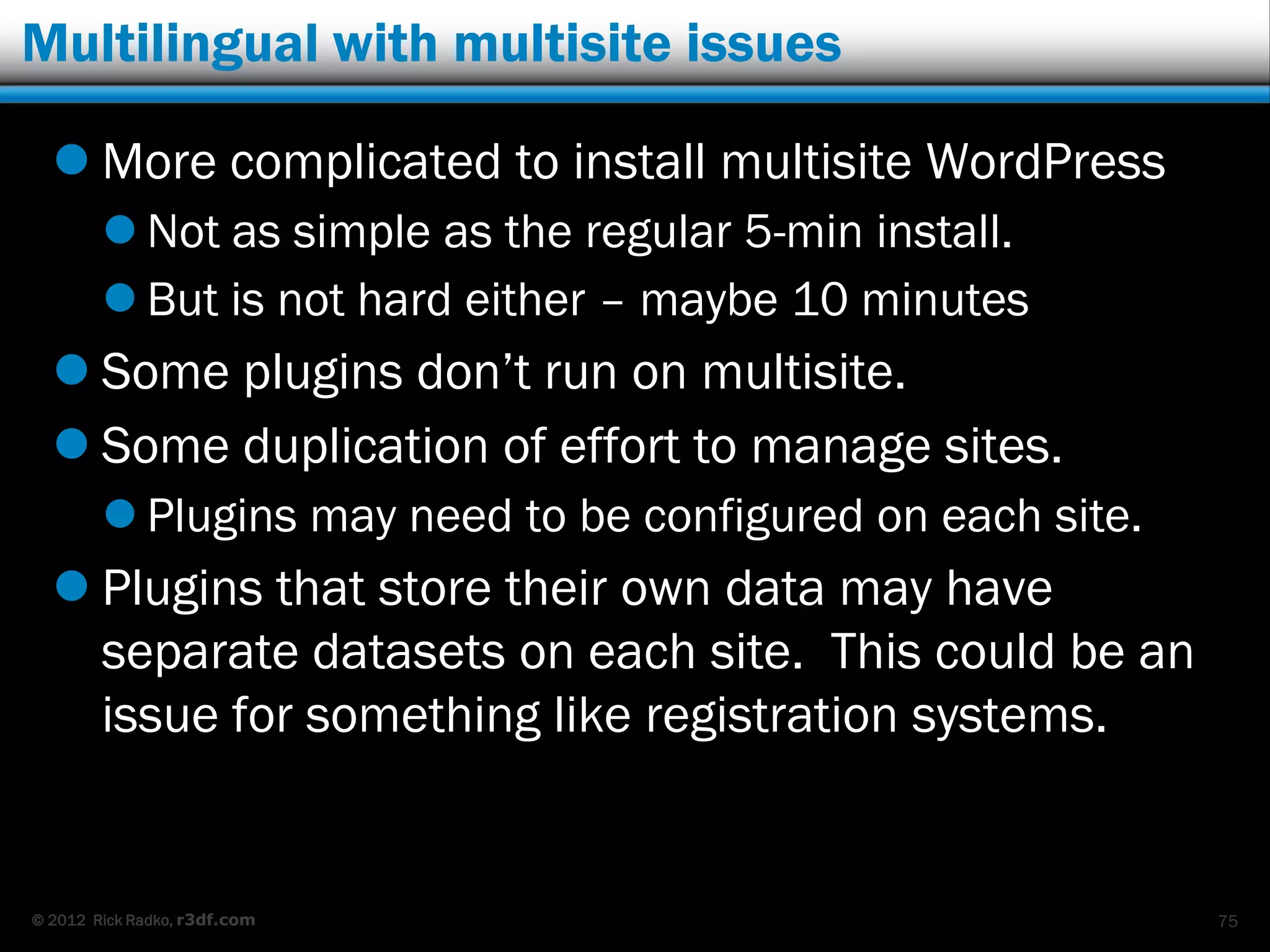 Multilingual with multisite issues

   More complicated to install multisite WordPress
         Not as simple as the regular 5-min install.
         But is not hard either – maybe 10 minutes
   Some plugins don‟t run on multisite.
   Some duplication of effort to manage sites.
         Plugins may need to be configured on each site.
   Plugins that store their own data may have
    separate datasets on each site. This could be an
    issue for something like registration systems.


© 2012 Rick Radko, r3df.com                                 75
 