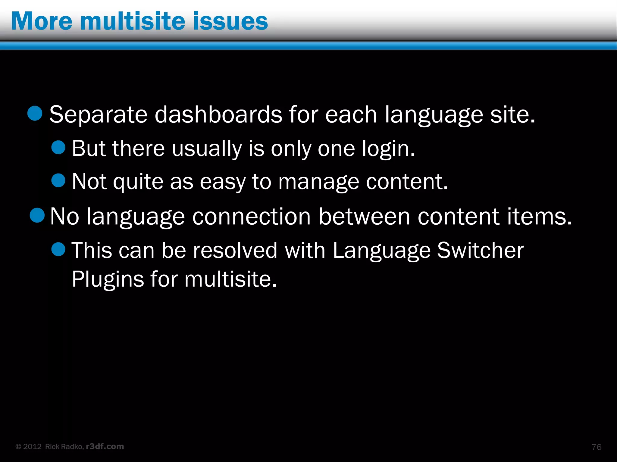 More multisite issues


   Separate dashboards for each language site.
         But there usually is only one login.
         Not quite as easy to manage content.
    No language connection between content items.
         This can be resolved with Language Switcher
          Plugins for multisite.




© 2012 Rick Radko, r3df.com                             76
 