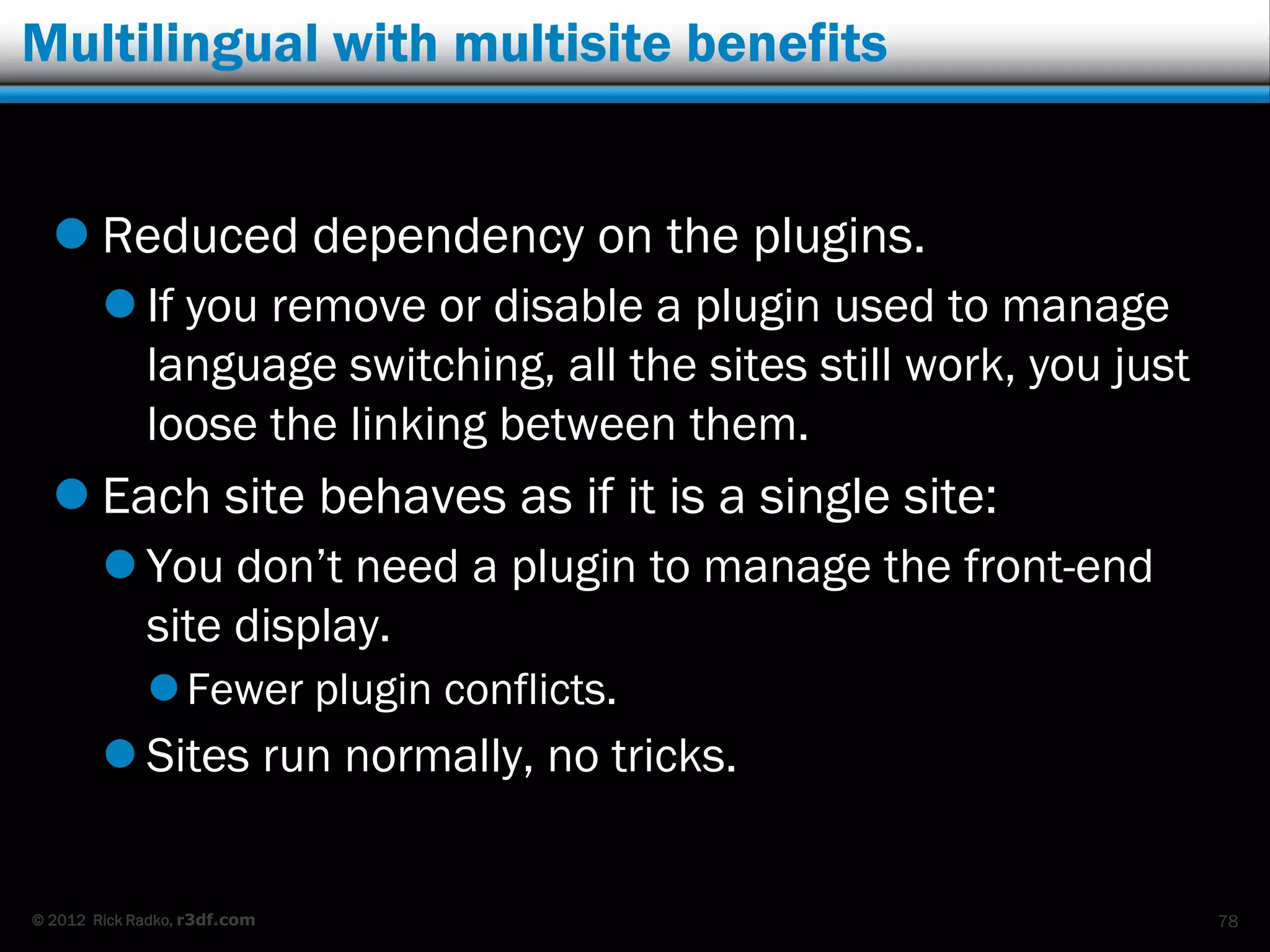Multilingual with multisite benefits


   Reduced dependency on the plugins.
         If you remove or disable a plugin used to manage
          language switching, all the sites still work, you just
          loose the linking between them.
   Each site behaves as if it is a single site:
         You don‟t need a plugin to manage the front-end
          site display.
              Fewer plugin conflicts.
         Sites run normally, no tricks.


© 2012 Rick Radko, r3df.com                                        78
 