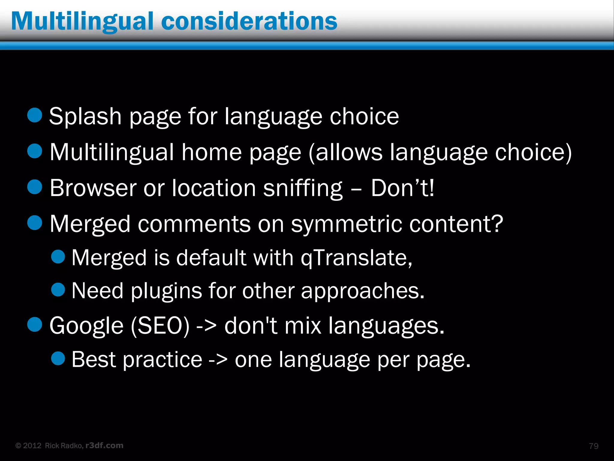Multilingual considerations


   Splash page for language choice
   Multilingual home page (allows language choice)
   Browser or location sniffing – Don‟t!
   Merged comments on symmetric content?
         Merged is default with qTranslate,
         Need plugins for other approaches.
   Google (SEO) -> don't mix languages.
         Best practice -> one language per page.


© 2012 Rick Radko, r3df.com                           79
 